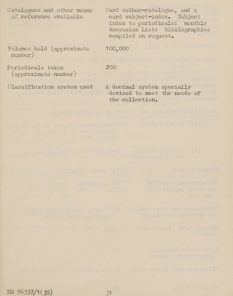 Catalogues and other means Card author-catalogue, and a of reference available Card subject —index. *Supject andex 40/perLodicars?. “monthty feeession List: ~ babliograpnies compiled on request. Volumes held (approximate 100, 000 number Periodicals taken ae OO: (approximate number) Classification system used A decimal system specially devised to meet the needs of the collection.
