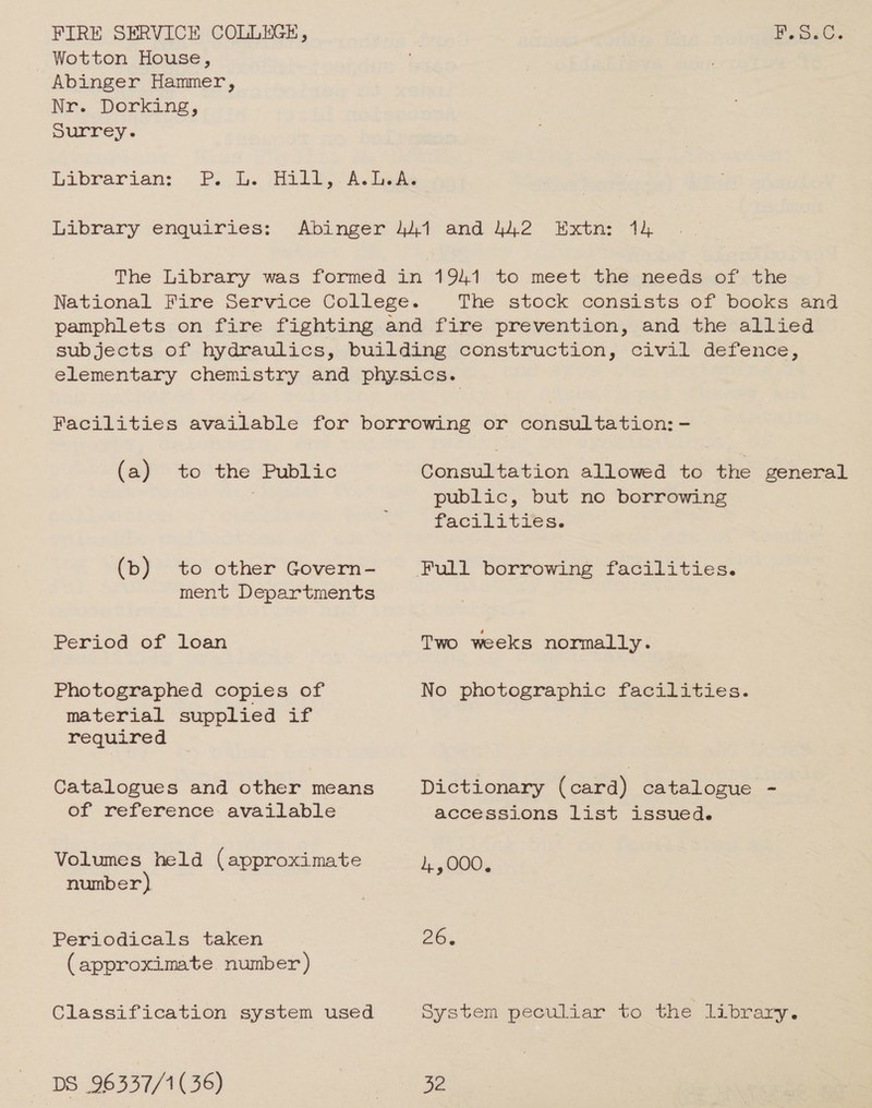 FIRE SERVICE COLLEGE, Wotton House, Abinger Hammer, Nr. Dorking, surrey. Librarian: Library enquiries: P.5.C. (a) to the Public (b) to other Govern- ment Departments Period of loan Photographed copies of material supplied if required Catalogues and other means of reference available Volumes held (approximate number} Periodicals taken (approximate number) Classification system used Consultation allowed to the public, but no borrowing facilities. Two weeks normally. No photographic facilities. Dictionary (card) catalogue accessions list issued. 1, ,000, 26. general
