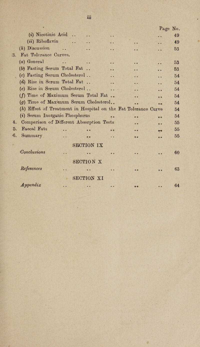 ot i (4) Nicotinic Acid (27) Riboflavin (h) Discussion Fat Tolerance Curves. (6) Fasting Serum Total Fat .. Ae (c) Fasting Serum Cholesterol .. (e) Rise in Serum Cholesterol .. heise (f) Time of Maximum Serum Total Fat .. (g) Time of Maximum Serum Cholesterol. os (t) Serum Inorganic Phosphorus o * Comparison of Different Absorption Tests ae Faecal Fats ee oe as Summary a oP os SECTION IX ‘Conclusions SECTION X References | os SECTION XI Appendiz eo. oe ee oe ee 49 49 53 53 53 54 54 54 54 54 54. 55 5d 60 63 64