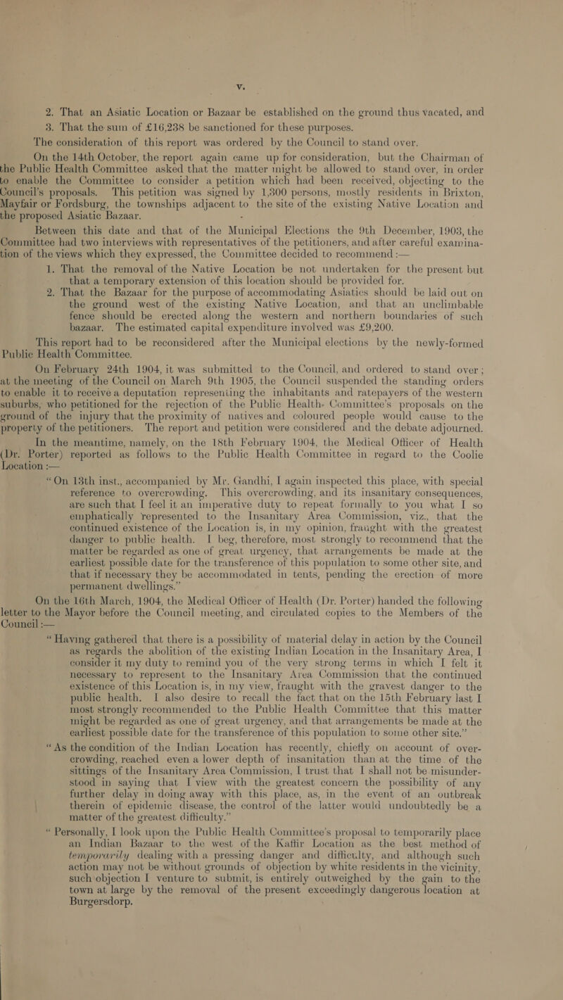‘vV, 2. That an Asiatic Location or Bazaar be established on the ground thus vacated, and 3. That the sum of £16,238 be sanctioned for these purposes. The consideration of this report was ordered by the Council to stand over, On the 14th October, the report again came up for consideration, but the Chairman of the Public Health Committee asked that the matter might be allowed to stand over, in order bo enable the Committee to consider a petition which had been received, objecting to the Council’s proposals. This petition was signed by 1,300 persons, mostly residents in Brixton, Mayfair or Fordsburg, the townships adjacent to the site of the existing Native Location and the proposed Asiatic Bazaar. . Between this date and that of the Municipal Elections the 9th December, 1903, the Committee had two interviews with representatives of the petitioners, and after careful examina- tion of the views which they expressed, the Committee decided to recommend :— 1. That the removal of the Native Location be not undertaken for the present but that a temporary extension of this location should be provided for. 2. That the Bazaar for the purpose of accommodating Asiatics should be laid out on the ground west of the existing Native Location, and that an unclimbable fence should be erected along the western and northern boundaries of such bazaar. The estimated capital expenditure involved was £9,200. This report had to be reconsidered after the Municipal elections by the newly-formed Public Health Committee. On February 24th 1904, it was submitted to the Council, and ordered to stand over ; at the meeting of the Council on March 9th 1905, the Council suspended the standing orders to enable it to receive a deputation represeniing the inhabitants and ratepayers of the western suburbs, who petitioned for the rejection of the Public Health Committee’s proposals on the ground of the injury that the proximity of natives and coloured people would cause to the property of the petitioners. The report and petition were considered and the debate adjourned. In the meantime, namely, on the 18th February 1904, the Medical Officer of Health (Dr. Porter) reported as follows to the Public Health Committee in regard to the Coolie Location :— “On 18th inst., accompanied by Mr. Gandhi, I again inspected this place, with special reference to overcrowding. This overcrowding, and its insanitary consequences, are such that I feel it an imperative duty to repeat formally to you what I so emphatically represented to the Insanitary Area Commission, viz. that the continued existence of the Location is, in my opinion, fraught with the greatest danger to public health. I beg, therefore, most strongly to recommend that the matter be regarded as one of great urgency, that arrangements be made at the earliest possible date for the transference of this population to some other site, and that if necessary they be accommodated in tents, pending the erection of more permanent dwellings.” On the 16th March, 1904, the Medical Officer of Health (Dr. Porter) handed the following letter to the Mayor before the Council meeting, and circulated copies to the Members of the Council :-— “ Having gathered that there is a possibility of material delay in action by the Council as regards the abolition of the existing Indian Location in the Insanitary Area, I consider it my duty to remind you of the very strong terms in which [I felt it necessary to represent to the Insanitary Area Commission that the continued existence of this Location is, in my view, fraught with the gravest danger to the public health. I also desire to recall the fact that on the 15th February last I most strongly recommended to the Public Health Committee that this matter might be regarded as one of great urgency, and that arrangements be made at the earliest possible date for the transference of this population to some other site.” “As the condition of the Indian Location has recently, chiefly. on account of over- crowding, reached even a lower depth of insanitation than at the time. of the sittings of the Insanitary Area Commission, [ trust that I shall not be misunder- stood in saying that I view with the greatest concern the possibility of any further delay in doing away with this place, as, in the event of an outbreak therein of epidemic disease, the control of the latter would undoubtedly be a matter of the greatest difficulty.” “ Personally, I look upon the Public Health Committee’s proposal to temporarily place an Indian Bazaar to the west of the Kaftfir Location as the best method of temporarily dealing with a pressing danger and difficulty, and although such action may not be without grounds of objection by white residents in the vicinity, such objection I venture to submit, is entirely outweighed by the. gain to the town at large by the removal of the present exceedingly dangerous location at Burgersdorp.