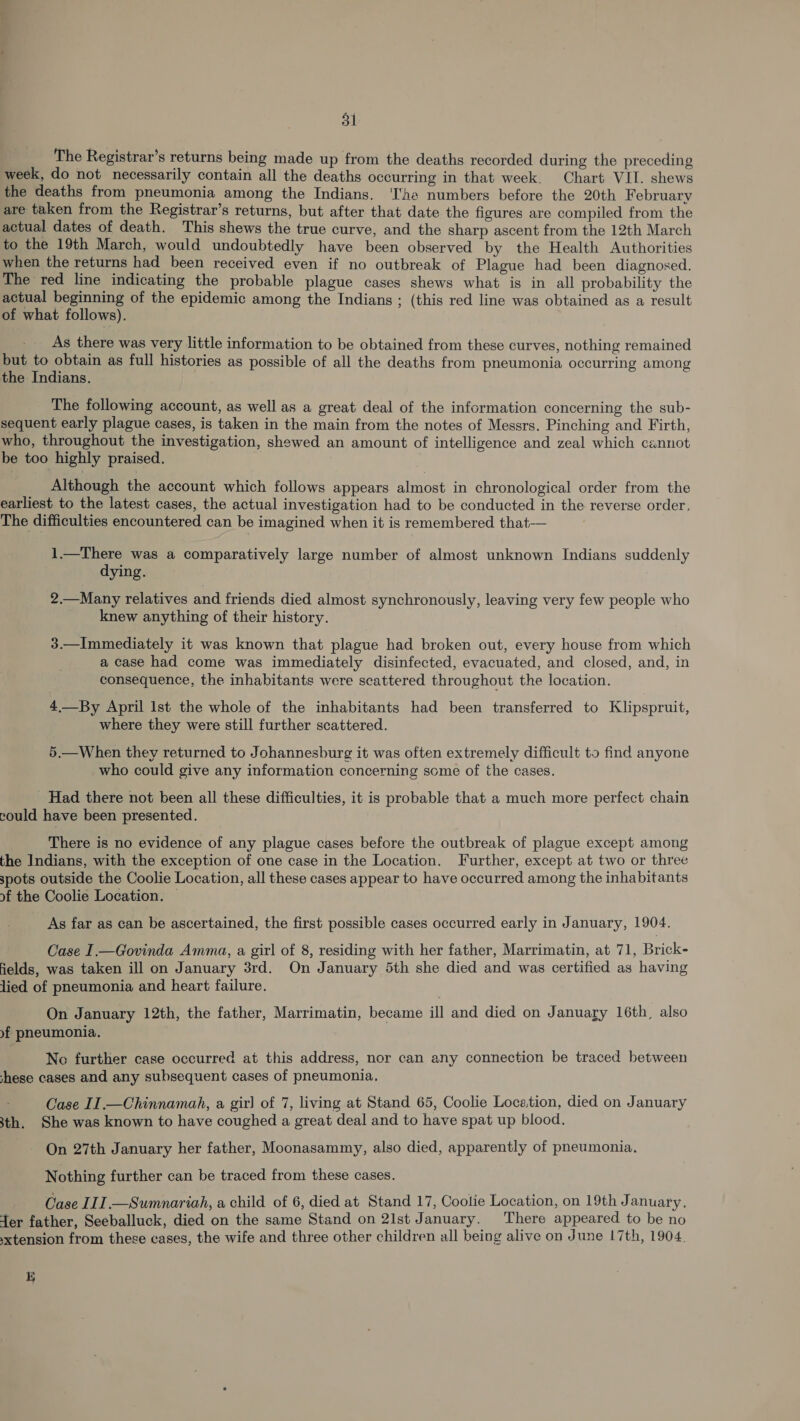 The Registrar’s returns being made up from the deaths recorded during the preceding week, do not necessarily contain all the deaths occurring in that week. Chart VII. shews the deaths from pneumonia among the Indians. ‘he numbers before the 20th February are taken from the Registrar’s returns, but after that date the figures are compiled from the actual dates of death. This shews the true curve, and the sharp ascent from the 12th March to the 19th March, would undoubtedly have been observed by the Health Authorities when the returns had been received even if no outbreak of Plague had been diagnosed. The red line indicating the probable plague cases shews what is in all probability the actual beginning of the epidemic among the Indians ; (this red line was obtained as a result of what follows). As there was very little information to be obtained from these curves, nothing remained but to obtain as full histories as possible of all the deaths from pneumonia occurring among the Indians. The following account, as well as a great deal of the information concerning the sub- sequent early plague cases, is taken in the main from the notes of Messrs. Pinching and Firth, who, throughout the investigation, shewed an amount of intelligence and zeal which cannot be too highly praised. _ Although the account which follows appears almost in chronological order from the earliest to the latest cases, the actual investigation had to be conducted in the reverse order, The difficulties encountered can be imagined when it is remembered that-— 1.—There was a comparatively large number of almost unknown Indians suddenly dying. 2.—Many relatives and friends died almost synchronously, leaving very few people who knew anything of their history. 3.—Immediately it was known that plague had broken out, every house from which a case had come was immediately disinfected, evacuated, and closed, and, in consequence, the inhabitants were scattered throughout the location. 4—By April lst the whole of the inhabitants had been transferred to Klipspruit, where they were still further scattered. 5.—When they returned to Johannesburg it was often extremely difficult to find anyone who could give any information concerning some of the cases. Had there not been all these difficulties, it is probable that a much more perfect chain could have been presented. There is no evidence of any plague cases before the outbreak of plague except among the Indians, with the exception of one case in the Location. Further, except at two or three spots outside the Coolie Location, all these cases appear to have occurred among the inhabitants of the Coolie Location. | As far as can be ascertained, the first possible cases occurred early in January, 1904. Oase I.— Govinda Amma, a girl of 8, residing with her father, Marrimatin, at 71, Brick- fields, was taken ill on January 3rd. On January 5th she died and was certified as having lied of pneumonia and heart failure. On January 12th, the father, Marrimatin, became ill and died on January 16th, also »f pneumonia. No further case occurred at this address, nor can any connection be traced between these cases and any subsequent cases of pneumonia, Case II.—Chinnamah, a gir) of 7, living at Stand 65, Coolie Location, died on January 3th. She was known to have coughed a great deal and to have spat up blood. On 27th January her father, Moonasammy, also died, apparently of pneumonia. Nothing further can be traced from these cases. Case III.—Sumnariah, a child of 6, died at Stand 17, Coolie Location, on 19th J anuary. ter father, Seeballuck, died on the same Stand on 2lst January. There appeared to be no xtension from these cases, the wife and three other children all being alive on June 17th, 1904. 1)