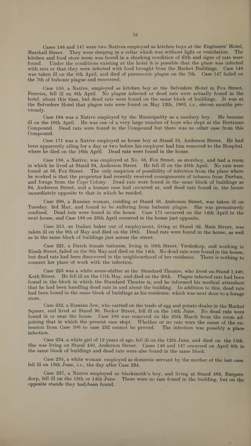 Cases 146 and 147 were two Natives employed as kitchen boys at the Engineers’ Hotel, Marshall Street. They were sleeping in a cellar which was without light or ventilation. The kitchen and food store room was found in a shocking condition of filth and signs of rats were found. Under the conditions existing at the hotel it is possible that the place was infected with rats or that they were infected with food brought from the Market Buildings. Case 146 was taken ill on the 6th April, and died of pneumonic plague on the 7th. Case 147 failed on the 7th of bubonic plague and recovered. Case 155, a Native, employed as kitchen boy at the Belvedere Hotel in Fox Street, Ferreira, fell ill on 8th April. No plague infected or dead rats were actually found in the hotel, about this time, but dead rats were found on the same block of buildings. It was at the Belvedere Hotel that plague rats were found on May 12th, 1903, 2.e., eleven months pre- viously. Case 164 was a Native employed by the Municipality as a sanitary boy. He became ill on the 10th April. He was one of a very large number of boys who slept at the Bertrams Compound. Dead rats were found in the Compound but there was no other case from this Compound. Case 171 was a Native employed as house boy at Stand 55, Anderson Street. He had been apparently ailing for a day or two before his employer had him removed to the Hospital, where he died on the 16th April. Dead rats were found in the house. Case 186, a Native, was employed at No. 56, Fox Street, as storeboy, and had a room in which he lived at Stand 94, Anderson Street. He fell ill on the 25th April. No rats were found at 56, Fox Street. The only suspicion of possibility of infection from the place where he worked is that the proprietor had recently received consignments of tobacco from Durban, and forage from the Cape Colony. Dead rats were found in the same block of buildings as 94, Anderson Street, and a human case had occurred at, and dead rats found in, the house immediately opposite to that in which he resided. Case 200, a Russian woman, residing at Stand 56, Anderson Street, was taken ill on Tuesday, 3rd May, and found to be suffering from bubonic plague. She was prematurely confined. Dead rats were found in the house. Case 171 occurred on the 14th April in the next house, and Case 186 on 25th April occurred in the house just opposite. Case 215, an Italian baker out of employment, living at Stand 62, Main Street, was taken ill on the 9th of May and died on the 10th. Dead rats were found in the house, as well as in the same block of buildings just across the street. Case 221, a Dutch female tailoress, living in 10th Street, Vrededorp, and working in Rissik Street, failed on the 9th May and died on the 14th. No dead rats were found in the house, but dead rats had been discovered in the neighbourhood of her residence. There is nothing to connect her place of work with the infection. Case 223 was a white scene-shifter at the Standard Theatre, who lived on Stand 1,440, Kerk Street. He fell ill on the 17th May, and died on the 20th. Plague infected rats had been found in the block in which the Standard Theatre is, and he informed his medical attendant that he had been handling dead rats in and about the building. In addition to this, dead rats had been found in the same block of buildings as his residence, which was next door to a forage store. Case 232, a Russian Jew, who carried on the trade of egg and potato dealer in the Market Square, and lived at Stand 90, Becker Street, fell ill on the 14th June. No dead rats were found in or near the house. Case 106 was removed on the 26th March from the room ad- joining that in which the present case slept. Whether or no rats were the cause of the ex- tension from Case 106 to case 232 cannot be proved. The infection was possibly a place . infection. Case 234, a white girl of 12 years of age, fell ill on the 12th June, and died on the 15th. She was living on Stand 450, Anderson Street. Cases 146 and 147 occurred on April 8th in the same block of buildings and dead rats were also found in the same block. Case 235, a white woman employed as domestic servant by the mother of the last case. fell ill on 13th June, 7.e., the day after Case 234. Case 237, a Native employed as blacksmith’s boy, and living at Stand 488, Burgers- dorp, fell ill on the 13th or 14th June. There were no rats found in the building, but on the opposite stands they hadybeen found, |