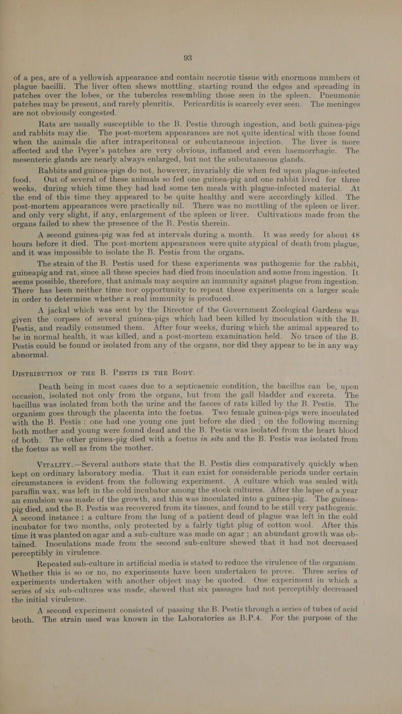 of a pea, are of a yellowish appearance and contain necrotic tissue with enormous numbers ot plague bacilli. The liver often shews mottling, starting round the edges and spreading in patches over the lobes, or the tubercles resembling those seen in the spleen. Pneumonic patches may be present, and rarely pleuritis. Pericarditis is scarcely ever seen. The meninges are not obviously congested. Rats are usually susceptible to the B. Pestis through ingestion, and both guinea-pigs and rabbits may die. The post-mortem appearances are not quite identical with those found when the animals die after intraperitoneal or subcutaneous injection. The liver is more _affected and the Peyer’s patches are very obvious, inflamed and even haemorrhagic. The mesenteric glands are nearly always enlarged, but not the subcutaneous glands. Rabbits and guinea-pigs do not, however, invariably die when fed upon plague-infected food. Out of several of these animals so fed one guinea-pig and one rabbit lived for three weeks, during which time they had had some ten meals with plague-infected material. At the end of this time they appeared to be quite healthy and were accordingly killed. The post-mortem appearances were practically nil. There was no mottling of the spleen or liver. and only very slight, if any, enlargement of the spleen or liver. Cultivations made from the organs failed to shew the presence of the B. Pestis therein. A second guinea-pig was fed at intervals during a month. It was seedy for about 48 hours before it died. The post-mortem appearances were quite atypical of death from plague, and it was impossible to isolate the B. Pestis from the organs. The strain of the B. Pestis used for these experiments was pathogenic for the rabbit, guineapig and rat, since all these species had died from inoculation and some from ingestion. It seems possible, therefore, that animals may acquire an immunity against plague from ingestion. There has been neither time nor opportunity to repeat these experiments on a larger scale in order to determine whether a real immunity is produced. A jackal which was sent by the Director of the Government Zoological Gardens was given the corpses of several guinea-pigs which had been killed by inoculation with the B. Pestis, and readily consumed them. After four weeks, during which the animal appeared to be in normal health, it was killed, and a post-mortem examination held. No trace of the B. Pestis could be found or isolated from any of the organs, nor did they appear to be in any way abnormal. DISTRIBUTION OF THE B. PEsTIS IN THE Bony. Death being in most cases due to a septicaemic condition, the bacillus can be, upon occasion, isolated not only from the organs, but from the gall bladder and excreta. The bacillus was isolated from both the urine and the faeces of rats killed by the B. Pestis. The organism goes through the placenta into the foetus. Two female guinea-pigs were, inoculated with the B. Pestis : one had one young one just before she died ; on the following morning both mother and young were found dead and the B. Pestis was isolated from the heart blood of both. The other guinea-pig died with a foetus im situ and the B. Pestis was isolated from the foetus as well as from the mother. Viratity..—Several authors state that the B. Pestis dies comparatively quickly when kept on ordinary laboratory media. That it can exist for considerable periods under certain circumstances is evident from the following experiment. A culture which was sealed with paraffin wax, was left in the cold incubator among the stock cultures. After the lapse of a year an emulsion was made of the growth, and this was inoculated into a guinea-pig. ‘The guinea- pig died, and the B. Pestis was recovered from its tissues, and found to be still very pathogenic. A second instance: a culture from the lung of a patient dead of plague was left in the cold incubator for two months, only protected by a fairly tight plug of cotton wool. After this time it was planted on agar and a sub-culture was made on agar ; an abundant growth was ob- tained. Inoculations made from the second sub-culture shewed that it had not decreased perceptibly in virulence. Repeated sub-culture in artificial media is stated to reduce the virulence of the organism. Whether this is so or no, no experiments have been undertaken to prove. Three series of experiments undertaken with another object may be quoted. One experiment in which a series of six sub-cultures was made, shewed that six passages had not perceptibly decreased the initial virulence. A second experiment consisted of passing the B. Pestis through a series of tubes of acid broth. The strain used was known in the Laboratories as B.P.4. or the purpose of the