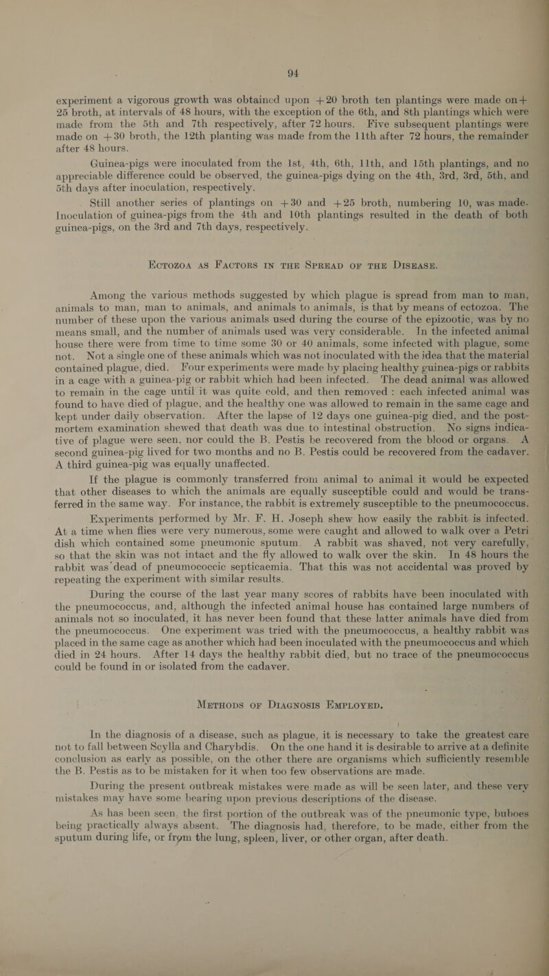 experiment a vigorous growth was obtained upon +20 broth ten plantings were made on+ 25 broth, at intervals of 48 hours, with the exception of the 6th, and 8th plantings which were made from the 5th and 7th respectively, after 72 hours. Five subsequent plantings were made on +30 broth, the 12th plonting was made from the 11th after 72 hours, the remainder after 48 hours. Guinea-pigs were inoculated from the Ist, 4th, 6th, 11th, and 15th plantings, and no appreciable difference could be observed, the guinea-pigs dying on the 4th, 3rd, 3rd, 5th, and 5th days after inoculation, respectively. Still another series of plantings on +30 and +25 broth, numbering 10, was made. Inoculation of guinea-pigs from the 4th and 10th plantings resulted in the death of both guinea-pigs, on the 3rd and 7th days, fospously Olyre Kcrozoa AS FACTORS IN THE SPREAD OF THE DISEASE. Among the various methods suggested by which plague is spread from man to man, animals to man, man to animals, and animals to animals, is that by means of ectozoa. The number of these upon the various animals used during the course of the epizootic, was by no means small, and the number of animals used was very considerable. In the infected animal house there were from time to time some 30 or 40 animals, some infected with plague, some  contained plague, died. our experiments were made by placing healthy guinea-pigs or rabbits in a cage with a guinea-pig or rabbit which had been infected. ‘The dead animal was allowed to remain in the cage until it was quite cold, and then removed : each infected animal was found to have died of plague, and the healthy one was allowed to remain in the same cage and kept under daily observation. After the lapse of 12 days one guinea-pig died, and the post- mortem examination shewed that death was due to intestinal obstrneenae No signs indica- tive of plague were seen, nor could the B. Pestis be recovered from the blood or organs. A second guinea-pig lived for two months and no B. Pestis could be recovered from the cadaver. A third guinea-pig was equally unaffected. If the plague is commonly transferred from animal to animal it would be expected that other diseases to which the animals are equally susceptible could and would be trans- ferred in the same way. For instance, the rabbit is extremely susceptible to the pneumococcus. Experiments performed by Mr. F. H. Joseph shew how easily the rabbit is infected. At a time when flies were very numerous, some were caught and allowed to walk over a Petri dish which contained some pneumonic sputum. A rabbit was shaved, not very carefully, so that the skin was not intact and the fly allowed to walk over the skin. In 48 hours the rabbit was dead of pneumococcic septicaemia. That this was not accidental was proved by repeating the experiment with similar results. During the course of the last year many scores of rabbits have been inoculated with the pneumococcus, and, although the infected animal house has contained large numbers of animals not so inoculated, it has never been found that these latter animals have died from the pneumococcus. One experiment was tried with the pneumococcus, a healthy rabbit was placed in the same cage as another which had been inoculated with the pneumococcus and which died in 24 hours. After 14 days the healthy rabbit died, but no trace of the pneumococcus could be found in or isolated from the cadaver. Metruops or Diracnosts EMPLOYED. In the diagnosis of a disease, such as plague, it is necessary to take the greatest care not to fall between Scylia and Charybdis. On the one hand it is desirable to arrive at a definite conclusion as early as possible, on the other there are organisms which sufficiently resemble the B. Pestis as to be mistaken for it when too few observations are made. During the present outbreak mistakes were made as will be seen later, and these very mistakes may have some bearing upon previous descriptions of the disease. As has been seen, the first portion of the outbreak was of the pneumonic type, buboes being practically always absent. The diagnosis had, therefore, to be made, either from the sputum during life, or frgm the lung, spleen, liver, or other organ, after death. 