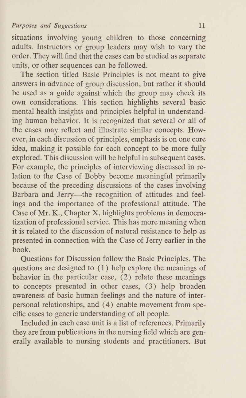 situations involving young children to those concerning adults. Instructors or group leaders may wish to vary the order. They will find that the cases can be studied as separate units, or other sequences can be followed. The section titled Basic Principles is not meant to give answers in advance of group discussion, but rather it should be used as a guide against which the group may check its own considerations. This section highlights several basic mental health insights and principles helpful in understand- ing human behavior. It is recognized that several or all of the cases may reflect and illustrate similar concepts. How- ever, in each discussion of principles, emphasis is on one core idea, making it possible for each concept to be more fully explored. This discussion will be helpful in subsequent cases. For example, the principles of interviewing discussed in re- lation to the Case of Bobby become meaningful primarily because of the preceding discussions of the cases involving Barbara and Jerry—the recognition of attitudes and feel- ings and the importance of the professional attitude. The Case of Mr. K., Chapter X, highlights problems in democra- tization of professional service. This has more meaning when it is related to the discussion of natural resistance to help as presented in connection with the Case of Jerry earlier in the book. Questions for Discussion follow the Basic Principles. The questions are designed to (1) help explore the meanings of behavior in the particular case, (2) relate these meanings to concepts presented in other cases, (3) help broaden awareness of basic human feelings and the nature of inter- personal relationships, and (4) enable movement from spe- cific cases to generic understanding of all people. Included in each case unit is a list of references. Primarily they are from publications in the nursing field which are gen- erally available to nursing students and practitioners. But