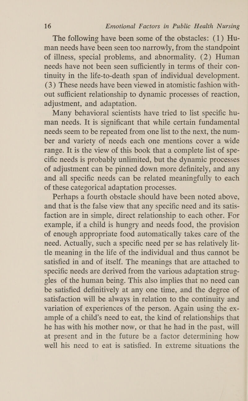 The following have been some of the obstacles: (1) Hu- man needs have been seen too narrowly, from the standpoint of illness, special problems, and abnormality. (2) Human needs have not been seen sufficiently in terms of their con- tinuity in the life-to-death span of individual development. (3) These needs have been viewed in atomistic fashion with- out sufficient relationship to dynamic processes of reaction, adjustment, and adaptation. Many behavioral scientists have tried to list specific hu- man needs. It is significant that while certain fundamental needs seem to be repeated from one list to the next, the num- ber and variety of needs each one mentions cover a wide range. It is the view of this book that a complete list of spe- cific needs is probably unlimited, but the dynamic processes of adjustment can be pinned down more definitely, and any and all specific needs can be related meaningfully to each of these categorical adaptation processes. Perhaps a fourth obstacle should have been noted above, and that is the false view that any specific need and its satis- faction are in simple, direct relationship to each other. For example, if a child is hungry and needs food, the provision of enough appropriate food automatically takes care of the need. Actually, such a specific need per se has relatively lit- tle meaning in the life of the individual and thus cannot be satisfied in and of itself. The meanings that are attached to specific needs are derived from the various adaptation strug- gles of the human being. This also implies that no need can be satisfied definitively at any one time, and the degree of satisfaction will be always in relation to the continuity and variation of experiences of the person. Again using the ex- ample of a child’s need to eat, the kind of relationships that he has with his mother now, or that he had in the past, will at present and in the future be a factor determining how well his need to eat is satisfied. In extreme situations the