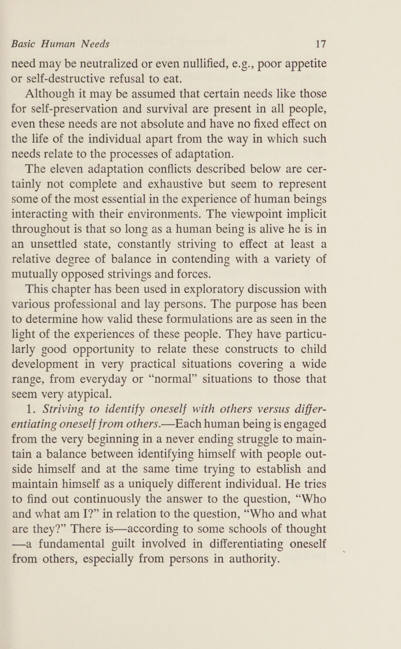 need may be neutralized or even nullified, e.g., poor appetite or self-destructive refusal to eat. Although it may be assumed that certain needs like those for self-preservation and survival are present in all people, even these needs are not absolute and have no fixed effect on the life of the individual apart from the way in which such needs relate to the processes of adaptation. The eleven adaptation conflicts described below are cer- tainly not complete and exhaustive but seem to represent some of the most essential in the experience of human beings interacting with their environments. The viewpoint implicit throughout is that so long as a human being is alive he is in an unsettled state, constantly striving to effect at least a relative degree of balance in contending with a variety of mutually opposed strivings and forces. This chapter has been used in exploratory discussion with various professional and lay persons. The purpose has been to determine how valid these formulations are as seen in the light of the experiences of these people. They have particu- larly good opportunity to relate these constructs to child development in very practical situations covering a wide range, from everyday or “normal” situations to those that seem very atypical. 1. Striving to identify oneself with others versus differ- entiating oneself from others.—Each human being is engaged from the very beginning in a never ending struggle to main- tain a balance between identifying himself with people out- side himself and at the same time trying to establish and maintain himself as a uniquely different individual. He tries to find out continuously the answer to the question, “Who and what am I?” in relation to the question, “Who and what are they?” There is—according to some schools of thought —a fundamental guilt involved in differentiating oneself from others, especially from persons in authority.