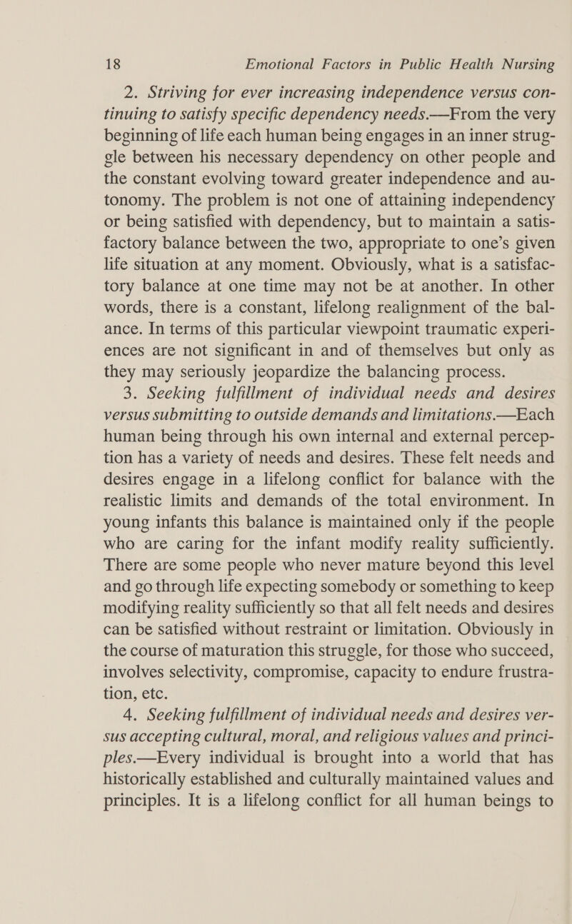 2. Striving for ever increasing independence versus con- tinuing to satisfy specific dependency needs.—From the very beginning of life each human being engages in an inner strug- gle between his necessary dependency on other people and the constant evolving toward greater independence and au- tonomy. The problem is not one of attaining independency or being satisfied with dependency, but to maintain a satis- factory balance between the two, appropriate to one’s given life situation at any moment. Obviously, what is a satisfac- tory balance at one time may not be at another. In other words, there is a constant, lifelong realignment of the bal- ance. In terms of this particular viewpoint traumatic experi- ences are not significant in and of themselves but only as they may seriously jeopardize the balancing process. 3. Seeking fulfillment of individual needs and desires versus submitting to outside demands and limitations —Each human being through his own internal and external percep- tion has a variety of needs and desires. These felt needs and desires engage in a lifelong conflict for balance with the realistic limits and demands of the total environment. In young infants this balance is maintained only if the people who are caring for the infant modify reality sufficiently. There are some people who never mature beyond this level and go through life expecting somebody or something to keep modifying reality sufficiently so that all felt needs and desires can be satisfied without restraint or limitation. Obviously in the course of maturation this struggle, for those who succeed, involves selectivity, compromise, capacity to endure frustra- tion, etc. 4. Seeking fulfillment of individual needs and desires ver- sus accepting cultural, moral, and religious values and princi- ples.—Every individual is brought into a world that has historically established and culturally maintained values and principles. It is a lifelong conflict for all human beings to