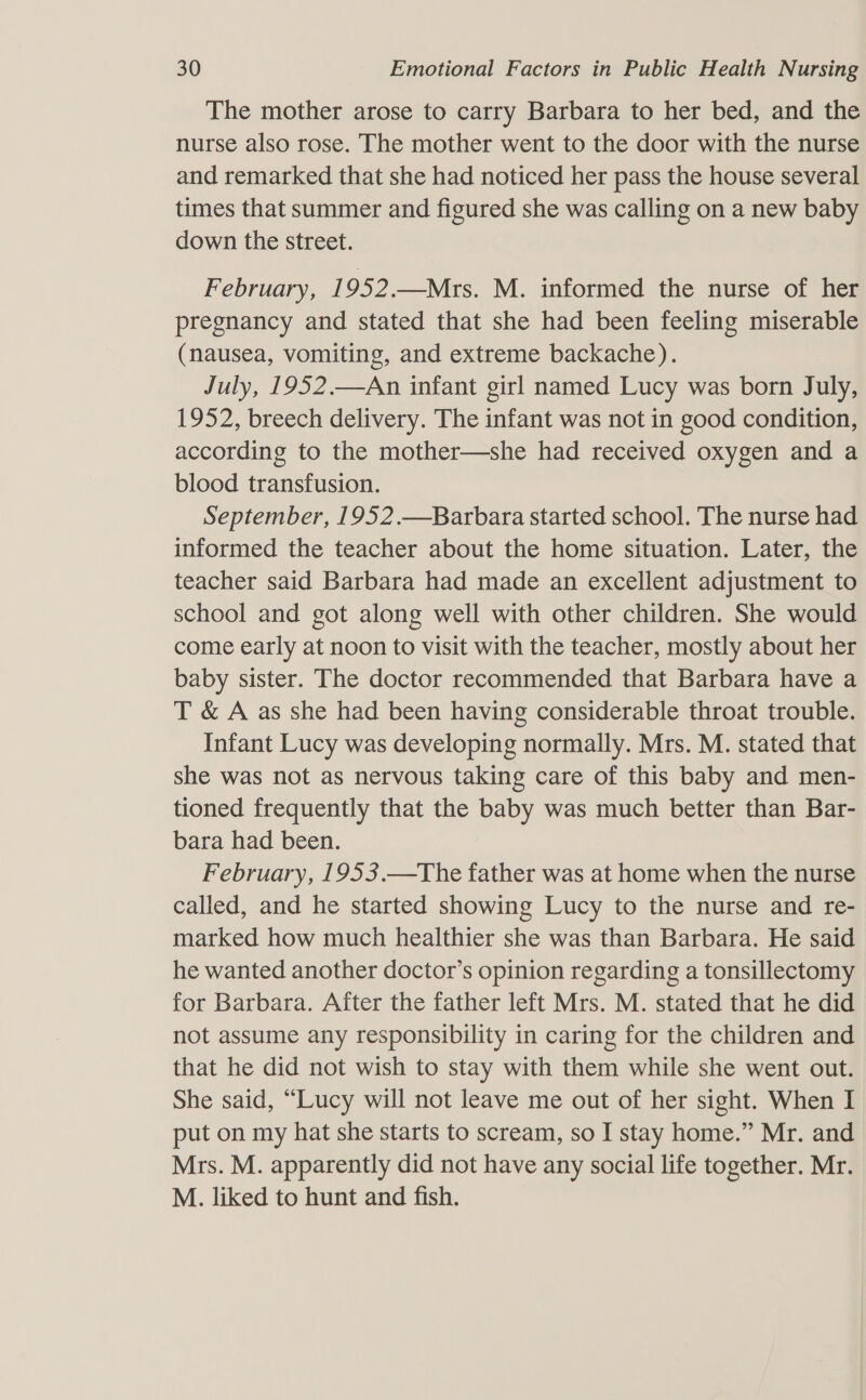 The mother arose to carry Barbara to her bed, and the nurse also rose. The mother went to the door with the nurse and remarked that she had noticed her pass the house several times that summer and figured she was calling on a new baby down the street. February, 1952.—Mrs. M. informed the nurse of her pregnancy and stated that she had been feeling miserable (nausea, vomiting, and extreme backache). July, 1952.—An infant girl named Lucy was born July, 1952, breech delivery. The infant was not in good condition, according to the mother—she had received oxygen and a blood transfusion. September, 1952.—Barbara started school. The nurse had informed the teacher about the home situation. Later, the teacher said Barbara had made an excellent adjustment to school and got along well with other children. She would come early at noon to visit with the teacher, mostly about her baby sister. The doctor recommended that Barbara have a T &amp; A as she had been having considerable throat trouble. Infant Lucy was developing normally. Mrs. M. stated that she was not as nervous taking care of this baby and men- tioned frequently that the baby was much better than Bar- bara had been. February, 1953.—The father was at home when the nurse called, and he started showing Lucy to the nurse and re- marked how much healthier she was than Barbara. He said he wanted another doctor’s opinion regarding a tonsillectomy for Barbara. After the father left Mrs. M. stated that he did not assume any responsibility in caring for the children and that he did not wish to stay with them while she went out. She said, “Lucy will not leave me out of her sight. When I put on my hat she starts to scream, so I stay home.” Mr. and Mrs. M. apparently did not have any social life together. Mr. M. liked to hunt and fish.