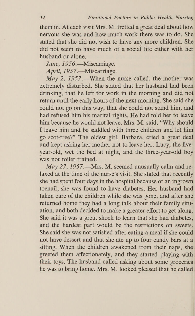 them in. At each visit Mrs. M. fretted a great deal about how nervous she was and how much work there was to do. She stated that she did not wish to have any more children. She did not seem to have much of a social life either with her husband or alone. June, 1956.—Miscarriage. April, 1957.—Miscarriage. May 2, 1957.—When the nurse called, the mother was extremely disturbed. She stated that her husband had been drinking, that he left for work in the morning and did not return until the early hours of the next morning. She said she could not go on this way, that she could not stand him, and had refused him his marital rights. He had told her to leave him because he would not leave. Mrs. M. said, “Why should I leave him and be saddled with three children and let him go scot-free?” The oldest girl, Barbara, cried a great deal and kept asking her mother not to leave her. Lucy, the five- year-old, wet the bed at night, and the three-year-old boy was not toilet trained. May 27, 1957.—Mrs. M. seemed unusually caim and re- laxed at the time of the nurse’s visit. She stated that recently she had spent four days in the hospital because of an ingrown toenail; she was found to have diabetes. Her husband had taken care of the children while she was gone, and after she returned home they had a long talk about their family situ- ation, and both decided to make a greater effort to get along. She said it was a great shock to learn that she had diabetes, and the hardest part would be the restrictions on sweets. She said she was not satisfied after eating a meal if she could not have dessert and that she ate up to four candy bars at a sitting. When the children awakened from their naps, she greeted them affectionately, and they started playing with their toys. The husband called asking about some groceries he was to bring home. Mrs. M. looked pleased that he called.