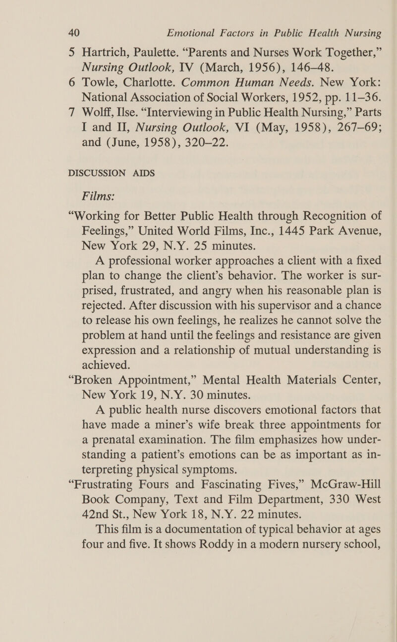 5 Hartrich, Paulette. “Parents and Nurses Work Together,” Nursing Outlook, TV (March, 1956), 146-48. 6 Towle, Charlotte. Common Human Needs. New York: National Association of Social Workers, 1952, pp. 11-36. 7 Wolff, Use. “Interviewing in Public Health Nursing,” Parts I and H, Nursing Outlook, VI (May, 1958), 267-69; and (June, 1958), 320-22. DISCUSSION AIDS Films: “Working for Better Public Health through Recognition of Feelings,” United World Films, Inc., 1445 Park Avenue, New York 29, N.Y. 25 minutes. A professional worker approaches a client with a fixed plan to change the client’s behavior. The worker is sur- prised, frustrated, and angry when his reasonable plan is rejected. After discussion with his supervisor and a chance to release his own feelings, he realizes he cannot solve the problem at hand until the feelings and resistance are given expression and a relationship of mutual understanding is achieved. “Broken Appointment,” Mental Health Materials Center, New York 19, N.Y. 30 minutes. A public health nurse discovers emotional factors that have made a miner’s wife break three appointments for a prenatal examination. The film emphasizes how under- standing a patient’s emotions can be as important as in- terpreting physical symptoms. “Frustrating Fours and Fascinating Fives,” McGraw-Hill Book Company, Text and Film Department, 330 West 42nd St., New York 18, N.Y. 22 minutes. This film is a documentation of typical behavior at ages four and five. It shows Roddy in a modern nursery school,