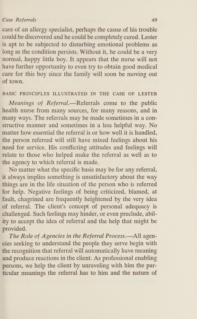 care of an allergy specialist, perhaps the cause of his trouble could be discovered and he could be completely cured. Lester is apt to be subjected to disturbing emotional problems as long as the condition persists. Without it, he could be a very normal, happy little boy. It appears that the nurse will not have further opportunity to even try to obtain good medical care for this boy since the family will soon be moving out of town. BASIC PRINCIPLES ILLUSTRATED IN THE CASE OF LESTER Meanings of Referral—Referrals come to the public health nurse from many sources, for many reasons, and in many ways. The referrals may be made sometimes in a con- structive manner and sometimes in a less helpful way. No matter how essential the referral is or how well it is handled, the person referred will still have mixed feelings about his need for service. His conflicting attitudes and feelings will relate to those who helped make the referral as well as to the agency to which referral is made. No matter what the specific basis may be for any referral, it always implies something is unsatisfactory about the way things are in the life situation of the person who is referred for help. Negative feelings of being criticized, blamed, at fault, chagrined are frequently heightened by the very idea of referral. The client’s concept of personal adequacy is challenged. Such feelings may hinder, or even preclude, abil- ity to accept the idea of referral and the help that might be provided. The Role of Agencies in the Referral Process.—AlIl agen- cies seeking to understand the people they serve begin with the recognition that referral will automatically have meaning and produce reactions in the client. As professional enabling persons, we help the client by unraveling with him the par- ticular meanings the referral has to him and the nature of