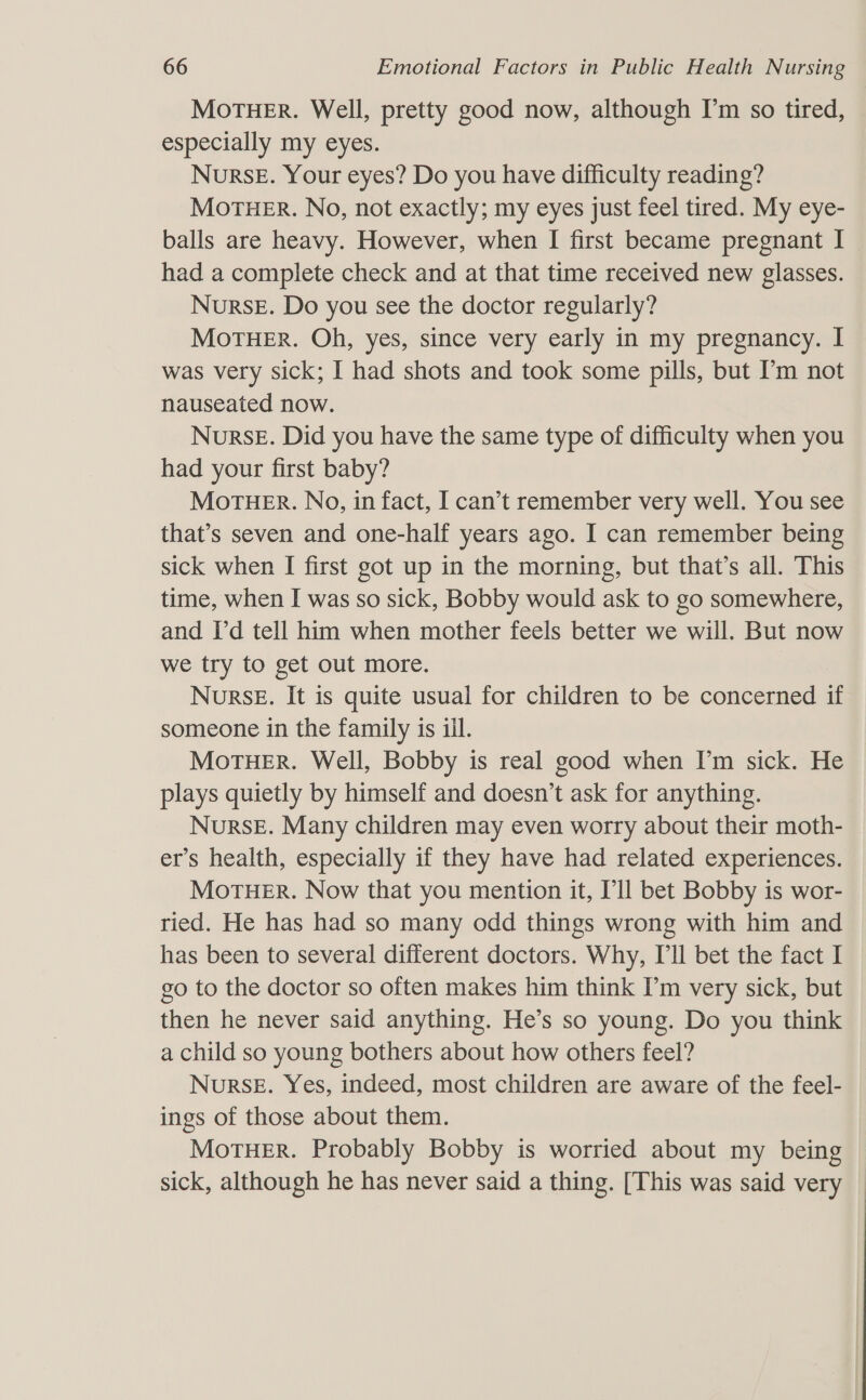 MoTHER. Well, pretty good now, although I’m so tired, especially my eyes. NuRsE. Your eyes? Do you have difficulty reading? MoTHER. No, not exactly; my eyes just feel tired. My eye- balls are heavy. However, when I first became pregnant I had a complete check and at that time received new glasses. NursE. Do you see the doctor regularly? MoTHER. Oh, yes, since very early in my pregnancy. I was very sick; I had shots and took some pills, but I’m not nauseated now. Nurse. Did you have the same type of difficulty when you had your first baby? MOTHER. No, in fact, I can’t remember very well. You see that’s seven and one-half years ago. I can remember being sick when I first got up in the morning, but that’s all. This time, when I was so sick, Bobby would ask to go somewhere, and Id tell him when mother feels better we will. But now we try to get out more. Nurse. It is quite usual for children to be concerned if someone in the family is iil. MoTHER. Well, Bobby is real good when I’m sick. He plays quietly by himself and doesn’t ask for anything. Nurse. Many children may even worry about their moth- er’s health, especially if they have had related experiences. MorTHER. Now that you mention it, I'll bet Bobby is wor- ried. He has had so many odd things wrong with him and has been to several different doctors. Why, Ill bet the fact I go to the doctor so often makes him think I’m very sick, but then he never said anything. He’s so young. Do you think a child so young bothers about how others feel? Nurse. Yes, indeed, most children are aware of the feel- ings of those about them. MoTHER. Probably Bobby is worried about my being sick, although he has never said a thing. [This was said very