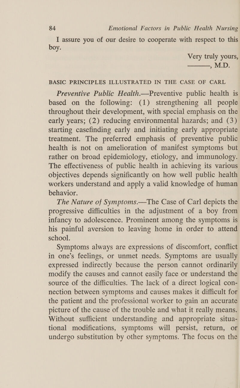 I assure you of our desire to cooperate with respect to this boy. Very truly yours, , M.D.  BASIC PRINCIPLES ILLUSTRATED IN THE CASE OF CARL Preventive Public Health.—Preventive public health is based on the following: (1) strengthening all people throughout their development, with special emphasis on the early years; (2) reducing environmental hazards; and (3) starting casefinding early and initiating early appropriate treatment. The preferred emphasis of preventive public health is not on amelioration of manifest symptoms but rather on broad epidemiology, etiology, and immunology. The effectiveness of public health in achieving its various objectives depends significantly on how well public health workers understand and apply a valid knowledge of human behavior. The Nature of Symptoms.—The Case of Carl depicts the progressive difficulties in the adjustment of a boy from infancy to adolescence. Prominent among the symptoms is his painful aversion to leaving home in order to attend school. Symptoms always are expressions of discomfort, conflict in one’s feelings, or unmet needs. Symptoms are usually expressed indirectly because the person cannot ordinarily modify the causes and cannot easily face or understand the source of the difficulties. The lack of a direct logical con- nection between symptoms and causes makes it difficult for the patient and the professional worker to gain an accurate picture of the cause of the trouble and what it really means. Without sufficient understanding and appropriate situa- tional modifications, symptoms will persist, return, or undergo substitution by other symptoms. The focus on the