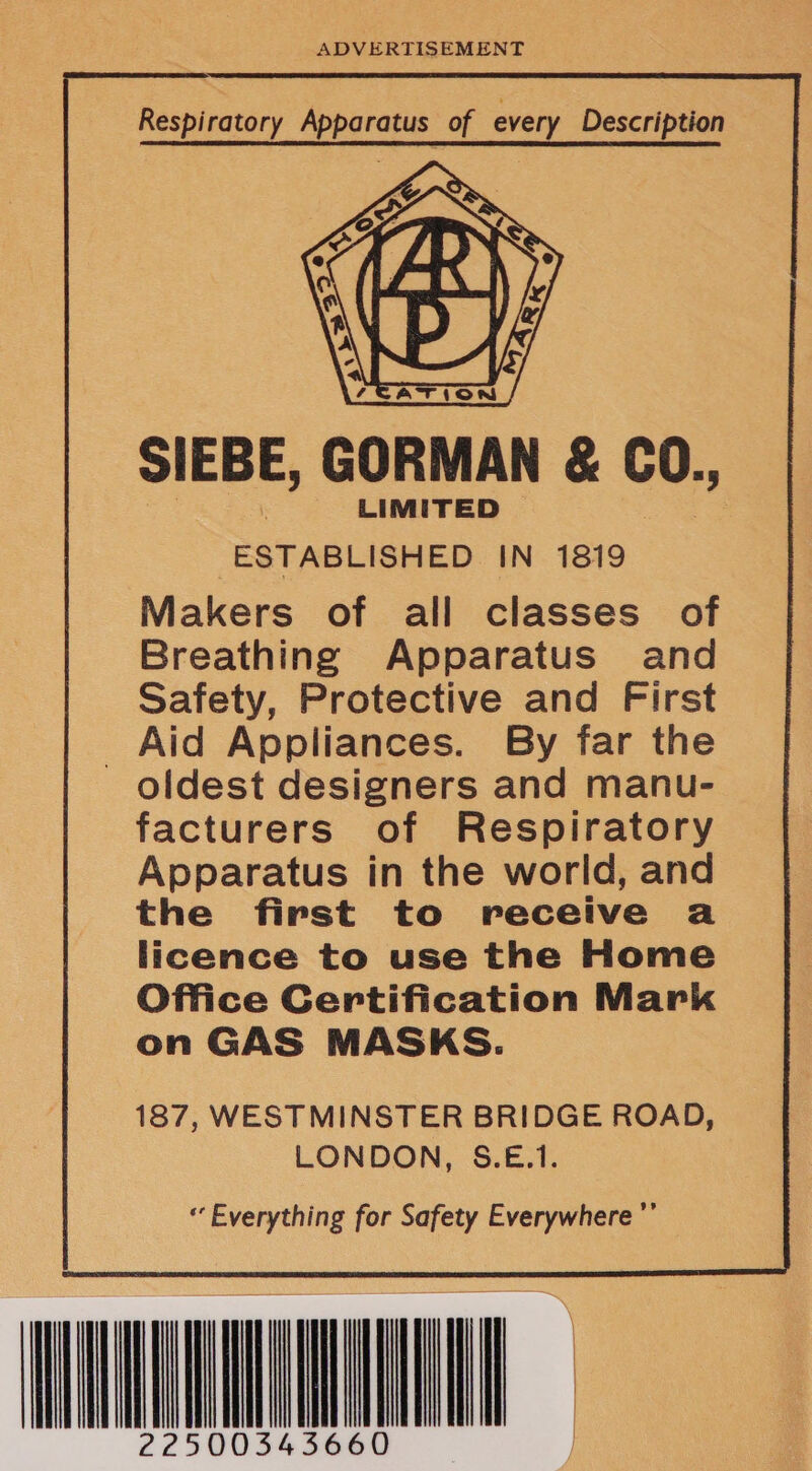 ADVERTISEMENT SIEBE, GORMAN &amp; CO., LIMITED ESTABLISHED IN 1819 Makers of all classes of Breathing Apparatus and Safety, Protective and First _ Aid Appliances. By far the oldest designers and manu- facturers of Respiratory Apparatus in the world, and the first to receive a licence to use the Home Office Certification Mark on GAS MASKS. 187, WESTMINSTER BRIDGE ROAD, LONDON, S.E.1. “ Everything for Safety Everywhere ’ WAAL 