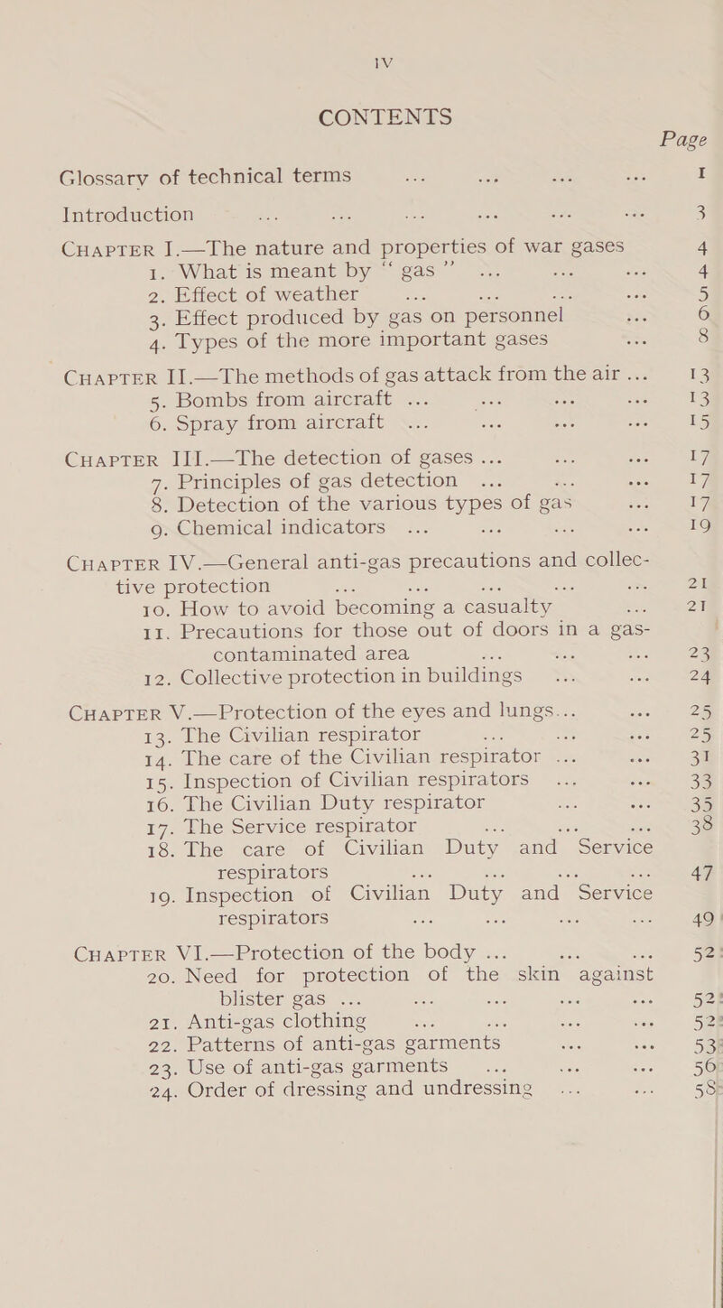 CONTENTS Glossary of technical terms ee Be sil ve I Introduction 3 Se I.—The nature and properties of war gases 4 . What is meant by “ gas ” sa He 4 2. Effect of weather Pe ais 5 3. Effect produced by gas on personnel 6 4. Types of the more important gases 8 CHAPTER II.—The methods of gas attack from the air ... 13 5. Bombs from aircraft ... seek tae sae 13 6. Spray from aircraft ... ma bale ae 15 CHAPTER JII.—The detection of gases ... bee jes 1, 7. Principles of gas detection ... aon le 8. Detection of the various types of gas sae TF 9g. Chemical indicators ... ae ann ee. 19 CHAPTER IV.—General anti-gas precautions and collec- tive protection : a oie 2 10. How to avoid becoming a casualty ba 2a 11. Precautions for those out of doors in a gas- contaminated area i ae 2 12. Collective protection in buildings ae aa 224 CHAPTER V.—Protection of the eyes and lungs... aa 25 13. The Civilian respirator = ot Sohn ee 14. The care of the Civilian respirator ae a 31 15. Inspection of Civilian respirators... ee 33 16. The Civilian Duty respirator ie ie 17. The Service respirator : ; don Se 18. The care of Civilian Duty and “Service respirators oe 47 19. Inspection of Civilian Duty and Service respirators vee Se oot asia 49 CHAPTER VI.—Protection of the body ... ae 0 Say 20. Need for protection of the skin against blister gas ... Ses ae sors - 52: . Anti-gas clothing sre a sists 52: 22. Patterns of anti- gas garments skis oe See 23. Use of anti-gas garments Ges ae a «= SG 24. Order of dressing and undressing... eS