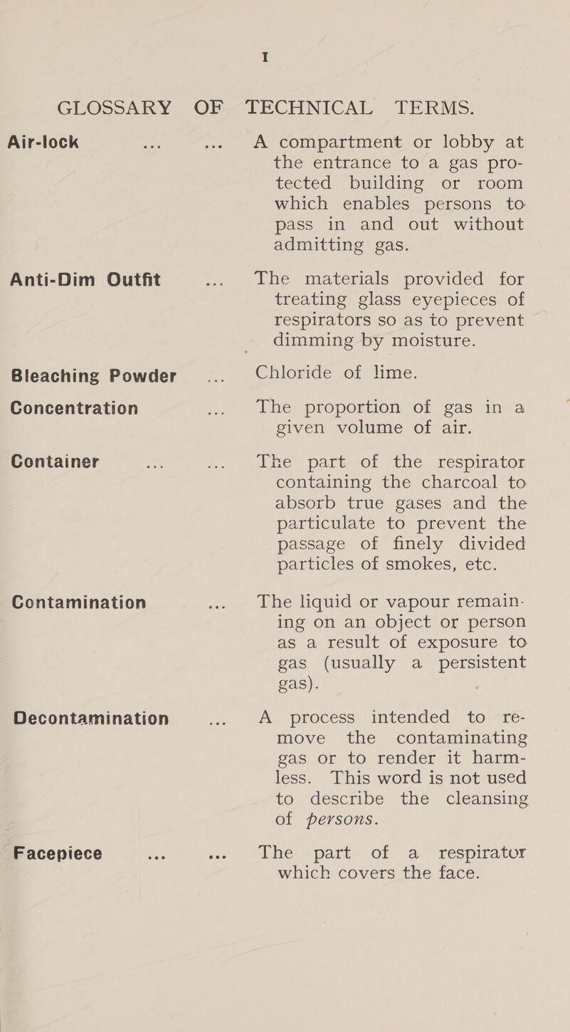 GLOSSARY OF Air-lock Anti-Dim Outfit Bleaching Powder Concentration Container Contamination Decontamination Facepiece A compartment or lobby at the entrance to a gas pro- tected building or room which enables persons to pass in and out without admitting gas. The materials provided for treating glass eyepieces of respirators so as to prevent dimming by moisture. Chloride of lime. The proportion of gas in a given volume of air. The part of the respirator containing the charcoal to absorb true gases and the particulate to prevent the passage of finely divided particles of smokes, etc. The liquid or vapour remain- ing on an object or person as a result of exposure to gas (usually a_ persistent gas). A process intended to-—re- move the contaminating gas or to render it harm- less. This word is not used to ‘describe the cleansing of persons. The -part of a respirator which covers the face.