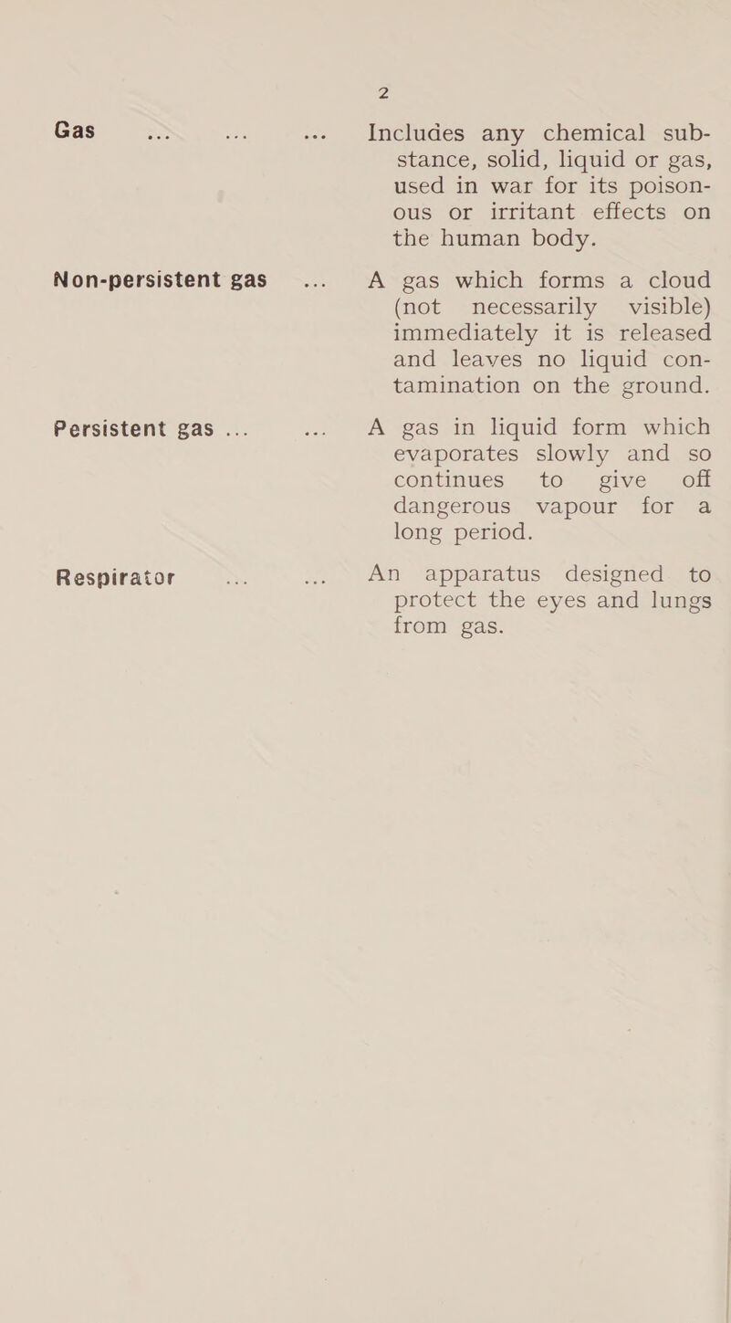 Gas Non-persistent gas Persistent gas . Respirator 2 Includes any chemical sub- stance, solid, liquid or gas, used in war for its poison- ous or irritant effects on the human body. A gas which forms a cloud (not necessarily visible) immediately it is released and leaves no liquid con- tamination on the ground. A gas in liquid form which evaporates slowly and so continues to give off dangerous vapour for a long period. An apparatus designed to protect the eyes and lungs from gas.