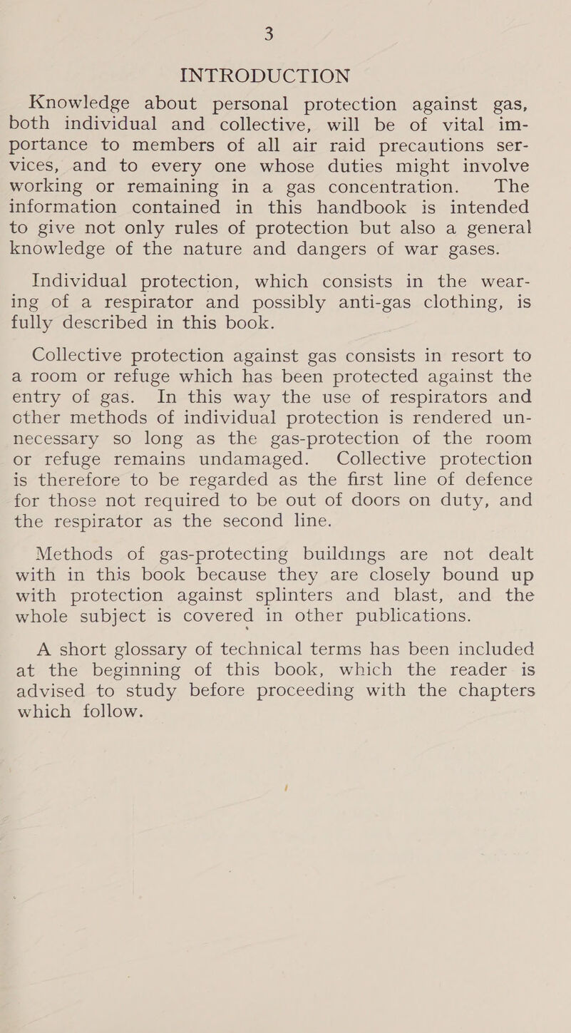 INTRODUCTION Knowledge about personal protection against gas, both individual and collective, will be of vital im- portance to members of all air raid precautions ser- vices, and to every one whose duties might involve working or remaining in a gas concentration. The information contained in this handbook is intended to give not only rules of protection but also a general knowledge of the nature and dangers of war gases. Individual protection, which consists in the wear- ing of a respirator and possibly anti-gas clothing, is fully described in this book. Collective protection against gas consists in resort to a room or refuge which has been protected against the entry of gas. In this way the use of respirators and other methods of individual protection is rendered un- necessary so long as the gas-protection of the room or refuge remains undamaged. Collective protection is therefore to be regarded as the first line of defence for those not required to be out of doors on duty, and the respirator as the second line. Methods of gas-protecting buildings are not dealt with in this book because they are closely bound up with protection against splinters and blast, and the whole subject is covered in other publications. A short glossary of technical terms has been included at the beginning of this book, which the reader is advised to study before proceeding with the chapters which follow.