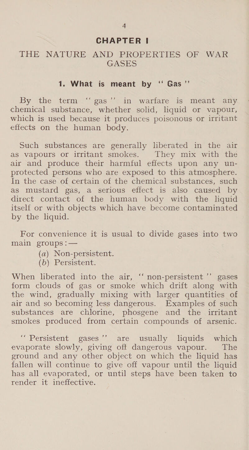 CHAPTER |! THE NATURE AND PROPERTIES OF WAR GASES 1. What is meant by ‘‘ Gas ”’ By the term “ gas’’ in warfare is meant any chemical substance, whether solid, liquid or vapour, which is used because it produces poisonous or irritant effects on the human body. Such substances are generally liberated in the air as vapours or irritant smokes. They mix with the air and produce their harmful effects upon any un- protected persons who are exposed to this atmosphere. In the case of certain of the chemical substances, such as mustard gas, a serious effect is also caused by direct contact of the human body with the hquid itself or with objects which have become contaminated by the liquid. For convenience it is usual to divide gases into two main groups :— (a) Non-persistent. (&gt;), Persistent: When liberated into the air, ‘‘ non-persistent ’’ gases form clouds of gas or smoke which drift along with the wind, gradually mixing with larger quantities of air and so becoming less dangerous. Examples of such substances are chlorine, phosgene and the _ irritant smokes produced from certain compounds of arsenic. “Persistent gases’ are usually loquids which evaporate slowly, giving off dangerous vapour. The ground and any other object on which the liquid has fallen will continue to give off vapour until the liquid has all evaporated, or until steps have been taken to render it inetiective.
