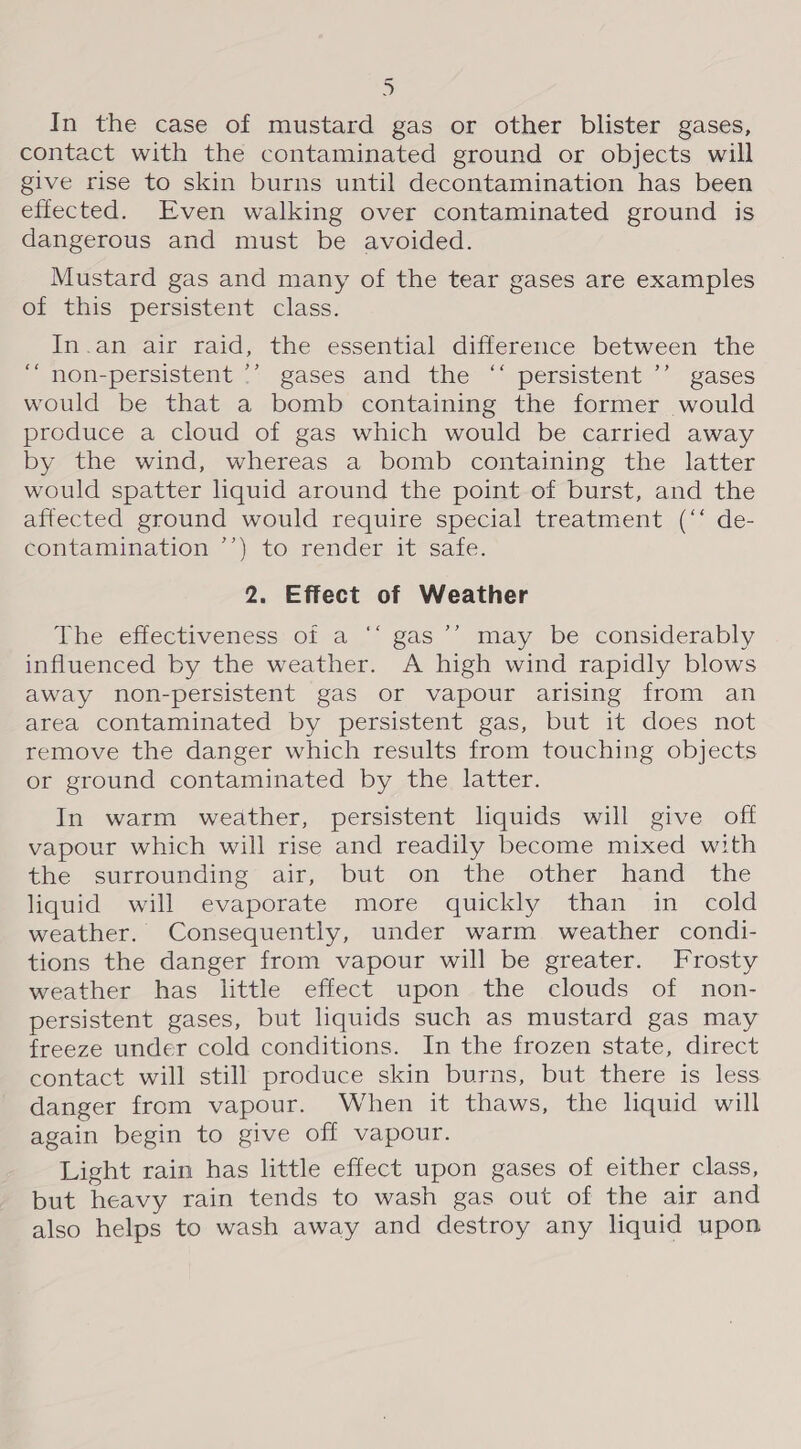 &gt; In the case of mustard gas or other blister gases, contact with the contaminated ground or objects will give rise to skin burns until decontamination has been effected. Even walking over contaminated ground is dangerous and must be avoided. Mustard gas and many of the tear gases are examples of this persistent class. In.an air raid, the essential difference between the non-persistent ’’ gases and the “‘ persistent ’’ gases would be that a bomb containing the former would produce a cloud of gas which would be carried away by the wind, whereas a bomb containing the latter would spatter liquid around the point of burst, and the affected ground would require special treatment (“‘ de- contamination ’’) to render it safe. 2. Effect of Weather ? ce The effectiveness of a ‘“‘ gas’’ may be considerably influenced by the weather. A high wind rapidly blows away non-persistent gas or vapour arising from an area contaminated by persistent gas, but it does not remove the danger which results from touching objects or ground contaminated by the latter. In warm weather, persistent liquids will give off vapour which will rise and readily become mixed with the surrounding air, but on the other hand the liquid will evaporate more quickly than in cold weather. Consequently, under warm weather condi- tions the danger from vapour will be greater. Frosty weather has little effect upon the clouds of non- persistent gases, but liquids such as mustard gas may freeze under cold conditions. In the frozen state, direct contact will still produce skin burns, but there is less danger from vapour. When it thaws, the liquid will again begin to give off vapour. Light rain has little effect upon gases of either class, but heavy rain tends to wash gas out of the air and also helps to wash away and destroy any liquid upon