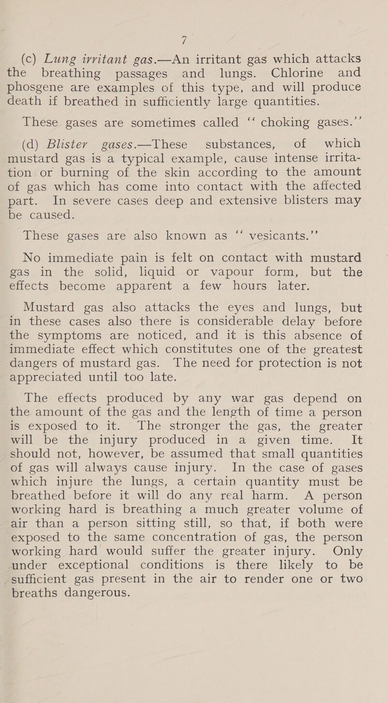 i (c) Lung irritant gas.—An irritant gas which attacks the breathing passages and lungs. Chlorine and phosgene are examples of this type, and will produce death if breathed in sufficiently large quantities. These gases are sometimes called ‘‘ choking gases.”’ (d) Blister gases.—These substances, of which mustard gas is a typical example, cause intense irrita- tion or burning of the skin according to the amount of gas which has come into contact with the affected part. In severe cases deep and extensive blisters may be caused. cé These gases are also known as “* vesicants.”’ No immediate pain is felt on contact with mustard eas.in the solid, liquid.-er vapour form, but the effects become apparent a few hours later. Mustard gas also attacks the eyes and lungs, but in these cases also there is considerable delay before whe symptoms are noticed, and it is this absence of immediate effect which constitutes one of the greatest dangers of mustard gas. The need for protection is not appreciated until too late. The effects produced by any war gas depend on the amount of the gas and the length of time a person is exposed to-it. The stronger the gas, the greater will be the injury produced in a given time. It should not, however, be assumed that small quantities of gas will always cause injury. In the case of gases which injure the lungs, a certain quantity must be preathed -before it will do any real harm. A person working hard is breathing a much greater volume of air than a person sitting still, so that, if both were exposed to the same concentration of gas, the person working hard would suffer the greater injury. Only under exceptional conditions is there likely to be sufficient gas present in the air to render one or two breaths dangerous.