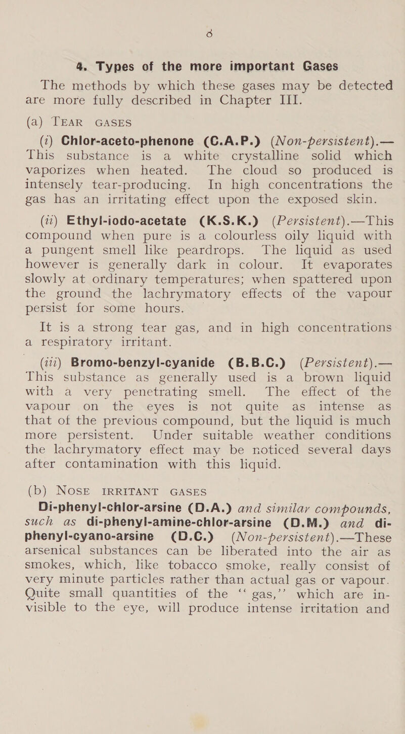 4. Types of the more important Gases The methods by which these gases may be detected are more fully described in Chapter III. (a) TEAR GASES (:) Chlor-aceto-phenone (C.A.P.) (Non-persistent).— This substance is a white crystalline solid which vaporizes when heated. The cloud so produced is intensely tear-producing. In high concentrations the gas has an irritating effect upon the exposed skin. (7) Ethyl-iodo-acetate (K.S.K.) (Persistent).—This compound when pure is a colourless oily liquid with a pungent smell like peardrops. The liquid as used however is generally dark in colour. It evaporates slowly at ordinary temperatures; when spattered upon the ground the lachrymatory effects of the vapour persist for some hours. It is a strong tear gas, and in high concentrations a respiratory irritant. (7772) Bromo-benzyl-cyanide (B.B.C.) (Persistent).— This substance as generally used is a brown liquid with a very penetrating smell. The effect of the vapour .on the eyes is not quite as intense as that of the previous compound, but the liquid is much more persistent. Under suitable weather conditions the lachrymatory effect may be noticed several days after contamination with this hquid. (b) NOSE IRRITANT GASES Di-phenyl-chlor-arsine (D.A.) and similar compounds, such as di-phenyl-amine-chlor-arsine (D.M.) and di- phenyl-cyano-arsine (D.C.) (Non-persistent).—These arsenical substances can be liberated into the air as smokes, which, like tobacco smoke, really consist of very minute particles rather than actual gas or vapour. Quite small quantities of the ‘‘ gas,’’ which are in- visible to the eye, will produce intense irritation and