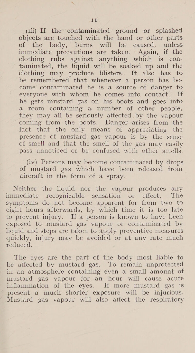 {I wii) If the contaminated ground or splashed objects are touched with the hand or other parts of the body, burns will be caused, unless immediate precautions are taken. Again, if the clothing rubs against anything which is _ con- taminated, the liquid will be soaked up and the clothing may produce blisters. It also has to be remembered that whenever a person has _ be- come contaminated he is a source of danger to everyone with whom he comes into contact. If he gets mustard gas on his boots and goes into a room containing a number of other people, they may all be seriously affected by the vapour coming from the boots. Danger arises from the fact that the only means “oi appreciating the presence of mustard gas vapour is by the sense of smell and that the smell of the gas may easily pass unnoticed or be confused with other smells. (iv) Persons may become contaminated by drops of mustard gas which have been released from aircraft in the form of a spray. Neither the liquid nor the vapour produces any mamediate recognizable sensation or effect. ‘The symptoms do not become apparent for from two to eight hours afterwards, by which time it is too late to prevent injury. If a person is known to have been exposed to mustard gas vapour or contaminated by liquid and steps are taken to apply preventive measures quickly, injury may be avoided or at any rate much reduced. he eyes’ are the part of the body most liable to be affected by mustard gas. To remain unprotected in an atmosphere containing even a small amount of mustard gas vapour for an hour will cause acute inflammation of the eyes. If more mustard gas is present a much shorter exposure will be injurious. Mustard gas vapour will also affect the respiratory