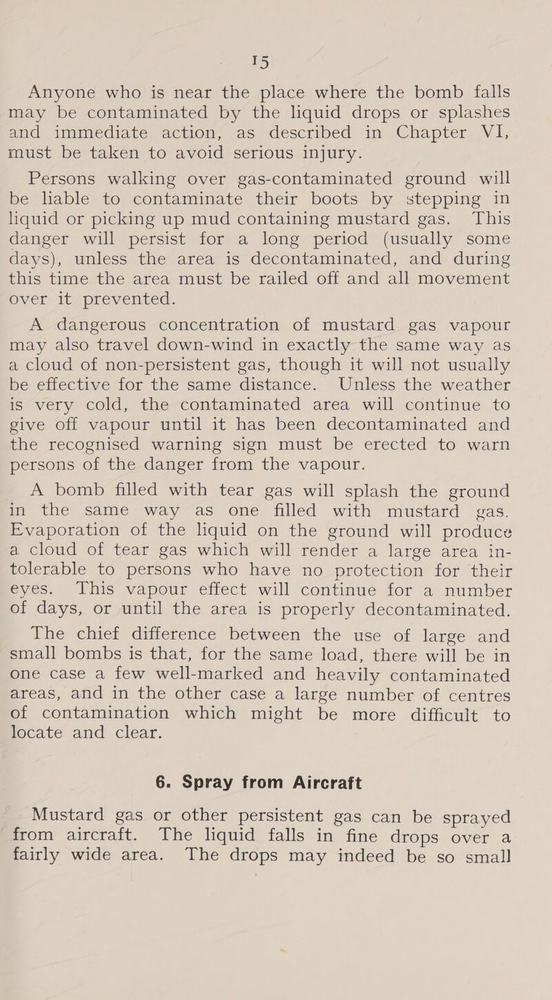 T5 Anyone who is near the place where the bomb falls may be contaminated by the liquid drops or splashes and immediate action, as described in Chapter VI, must be taken to avoid serious injury. Persons walking over gas-contaminated ground will be liable to contaminate their boots by stepping in liquid or picking up mud containing mustard gas. This danger will persist for a long period (usually some days), unless the area is decontaminated, and during this time the area must be railed off and all movement over ityprevented. A dangerous concentration of mustard gas vapour may also travel down-wind in exactly the same way as a cloud of non-persistent gas, though it will not usually be effective for the same distance. Unless the weather is very cold, the contaminated area will continue to give off vapour until it has been decontaminated and the recognised warning sign must be erected to warn persons of the danger from the vapour. A bomb filled with tear gas will splash the ground in the same way as one filled with mustard gas. Evaporation of the liquid on the ground will produce a cloud of tear gas which will render a large area in- tolerable to persons who have no protection for their eyes. This vapour effect will continue for a number of days, or until the area is properly decontaminated. The chief difference between the use of large and small bombs is that, for the same load, there will be in one case a few well-marked and heavily contaminated areas, and in the other case a large number of centres of contamination which might be more difficult to locate and clear. 6. Spray from Aircraft Mustard gas or other persistent gas can be sprayed from aircraft. The liquid falls in fine drops over a fairly wide area. The drops may indeed be so small