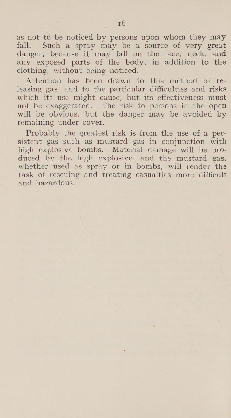 as not to be noticed by persons upon whom they may fall. Such a spray may be a source of very great danger, because it may fall on the face, neck, and any exposed parts of the body, in addition to the clothing, without being noticed. Attention has been drawn to this method of re- leasing gas, and to the particular difficulties and risks which its use might cause, but its effectiveness must not be exaggerated. The risk to persons in the open will be obvious, but the danger may be avoided by remaining under cover. Probably the greatest risk is from the use of a per- sistent gas such as mustard gas in conjunction with high explosive bombs. Material damage will be pro- duced by the high explosive; and the mustard gas, whether used as spray or in bombs, will render the task of rescuing and treating casualties more difficult and hazardous.