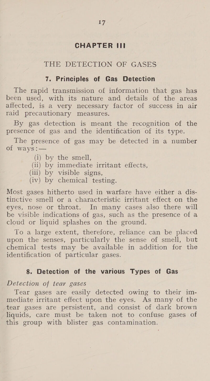 CHAPTER III THE DETECTION-OPF. GASES 7. Principles of Gas Detection The rapid transmission of information that gas has been used, with its nature and details of the areas affected, is a very necessary factor of success in air raid precautionary measures. By gas detection is meant the recognition of the presence of gas and the identification of its type. The presence of gas may be detected in a number of ways :— (i) by the smell, (i) by immediate irritant effects, (ili) by visible signs, (iv) by chemical testing. Most gases hitherto used in warfare have either a dis- tinctive smell or a characteristic irritant effect on the eyes, nose or throat. In many cases also there will be visible indications of gas, such as the presence of a cloud or liquid splashes on the ground. To a large extent, therefore, reliance can be placed upon the senses, particularly the sense of smell, but chemical tests may be available in addition for the identification of particular gases. 8. Detection of the various Types of Gas Detection of tear gases Tear gases are easily detected owing to their im- mediate irritant effect upon the eyes. As many of the tear gases are persistent, and consist of dark brown liquids, care must be taken not to confuse gases of this group with blister gas contamination.