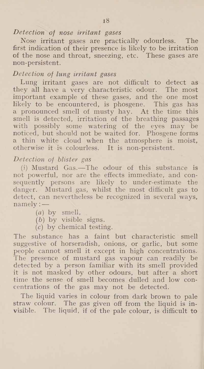 Detection of nose irritant gases Nose irritant gases are practically odourless. The first indication of their presence is likely to be irritation of the nose and throat, sneezing, etc. These gases are non-persistent. Detection of lung irritant gases Lung irritant gases are not difficult to detect as they all have a very characteristic odour. The most important example of these gases, and the one most likely to be encountered, is phosgene. This gas has a pronounced smell of musty hay. At the time this smell is detected, irritation of the breathing passages with possibly some watering of the eyes may be noticed, but should not be waited for. Phosgene forms a thin white cloud when the atmosphere is moist, otherwise it is colourless. It is non-persistent. Detection of blister gas (4) Mustard Gas.—The odour of this substance is not powerful, nor are the effects immediate, and con- sequently persons are lkely to under-estimate the danger. Mustard gas, whilst the most difficult gas to detect, can nevertheless be recognized in several ways, namely :— (a) by smell, (b) by visible signs. (c) by chemical testing. The substance has a- faint but :characteristic “smell suggestive of horseradish, onions, or garlic, but some people cannot smell it except in high concentrations. The presence of mustard gas vapour can readily be detected by a person familar with its smell provided it is not masked by other odours, but after a short time the sense of smell becomes dulled and low con- centrations of the gas may not be detected. The liquid varies in colour from dark brown to pale straw colour. The gas given off from the liquid is in- visible. The liquid, if of the pale colour, is difficult to