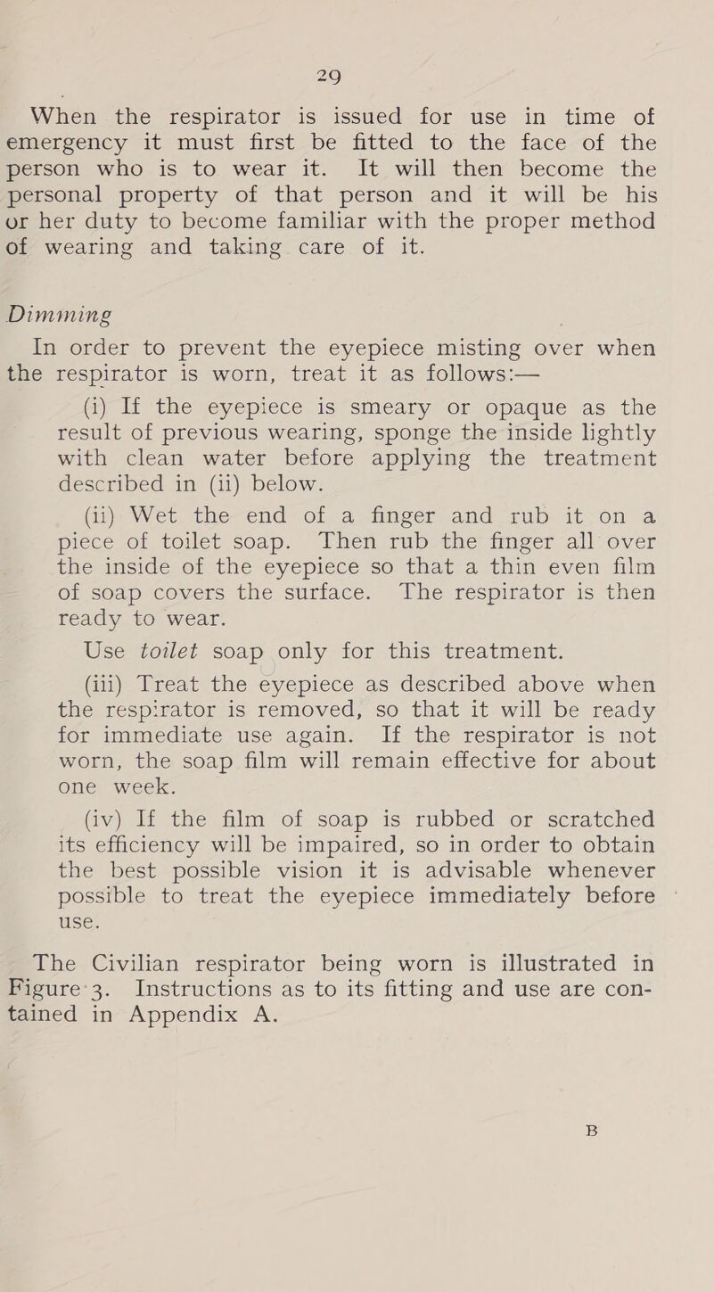 When -the respirator is issued-for use in time of emergency it must first be fitted to the face of the person who is to wear it. It will then become the personal property of that person and it will be his or her duty to become familiar with the proper method of wearing and taking care of it. Dimming In order to prevent the eyepiece misting over when the respirator is worn, treat it as follows:— Gi) If the eyepiece is smeary or opaque as the result of previous wearing, sponge the inside lightly with clean water before applying the treatment described in (ii) below. GH Wet. the-end of a_finger and rub: it on a piece of toilet soap. Then rub the tmeer all over the inside of the eyepiece so that a thin even film of soap covers the surface. The respirator is then ready to wear. Use toilet soap only for this treatment. (iii) Treat the eyepiece as described above when the respirator is removed, so that it will be ready for immediate use again. If the respirator is not worn, the soap film will remain effective for about one week. Gv) If the film of soap is rubbed or scratched its efficiency will be impaired, so in order to obtain the best possible vision it is advisable whenever possible to treat the eyepiece immediately before use. The Civilian respirator being worn is illustrated in Figure’3. Instructions as to its fitting and use are con- tained in Appendix A.