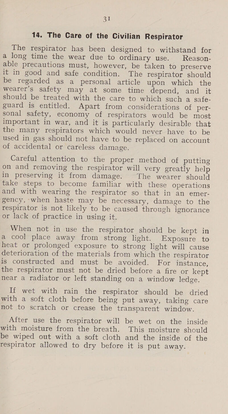 ot 14. The Care of the Civilian Respirator The respirator has been designed to withstand for a long time the wear due to ordinary use. Reason- able precautions must, however, be taken to preserve it in good and safe condition. The respirator should be regarded as a personal article upon which the wearer's safety may at some time depend, and it should be treated with the care to which such a safe- guard is entitled. Apart from considerations of per- sonal safety, economy of respirators would be most important in war, and it is particularly desirable that the many respirators which would never have to be used in gas should not have to be replaced on account of accidental or careless damage. Careful attention to the proper method of putting on and removing the respirator will very greatly help in preserving it from damage. The wearer should take steps to become familiar with these operations and with wearing the respirator so that in an emer- gency, when haste may be necessary, damage to the respirator is not likely to be caused through ignorance or lack of practice in using it. When not in use the respirator should be kept in a cool place away from strong light. Exposure to heat or prolonged exposure to strong light will cause deterioration of the materials from which the respirator is constructed and must be avoided. For instance, the respirator must not be dried before a fire or kept near a radiator or left standing on a window ledge. If wet with rain the respirator should be dried with a soft cloth before being put away, taking care not to scratch or crease the transparent window. After use the respirator will be wet on the inside with moisture from the breath. This moisture should be wiped out with a soft cloth and the inside of the respirator allowed to dry before it is put away.
