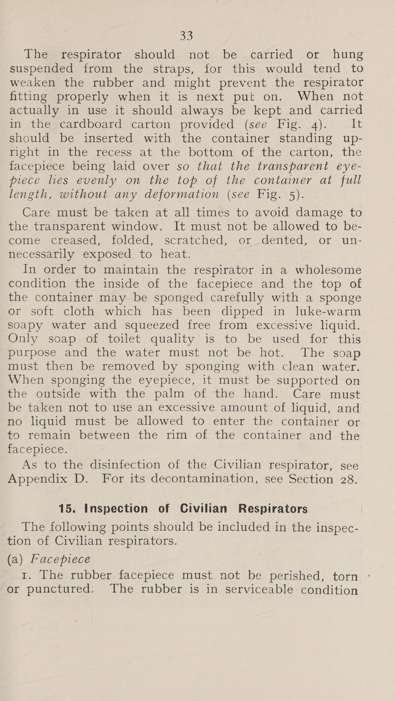 The respirator should. not be carried .or hung suspended from the straps, for this would tend to weaken the rubber and might prevent the respirator hitting sproperly when it is next put on. When not actually in use it should always be kept and carried in the cardboard carton provided (see Fig. 4). Lt should be inserted with the container standing up- nent dete teeess-at the bottom. of the carton, the facepiece being laid over so that the transparent eye- piece hes evenly on the top of the container ai full length, without any deformation (see Fig. 5). Care must be taken at all times to avoid damage to the transparent window. It must not be allowed to be- come creased, folded, scratched, or dented, or un- necessarily exposed to heat. In order to maintain the respirator in a wholesome econditionsine inside of the facepiece: and the -top: of the container may be sponged carefully with a sponge or soft cloth which has been dipped in luke-warm soapy water and squeezed-iree from excessive liquid. Only scap of toilet quality’ is to be used for this purpose and the water must. not.be hot. The-soap must then be removed by sponging with clean water. When sponging the eyepiece, it must be supported on the outside with the palm of the hand. Care must be taken not to use an excessive amount of liquid, and no liquid must be allowed to enter the container or to remain between the rim of the container and the FACEpIece. As to the disinfection of the Civilian respirator, see Appendix D. For its decontamination, see Section 28. 15. Inspection of Civilian Respirators The following points should be included in the inspec- tion of Civilian respirators. (a) Facepiece 1. The rubber facepiece must not be perished, torn ° or punctured. The rubber is in serviceable condition