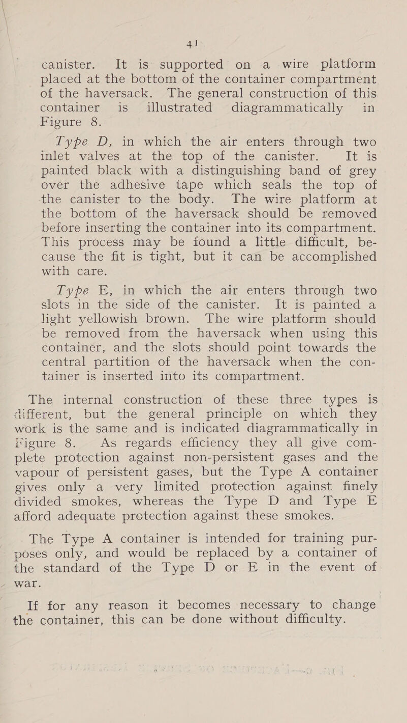 canister. It is supported on a wire platform placed at the bottom of the container compartment of the haversack. The general construction of this container is illustrated diagrammatically in Figure 8. I'ype D, in which the air enters through two inlet valves at the top. of the canister. Tt. 48 painted black with a distinguishing band of grey over the adhesive tape which seals the top. of the canister to the body. The wire platform at the bottom of the haversack should be removed before inserting the container into its compartment. This process may be found a little difficult, be- cause the fit is tight, but it can be accomplished with care. Type E, in which the air enters through two slots 1m the side of the canister. Jt is painted a light yellowish brown. ‘The wire platform should be removed from the haversack when using this container, and the slots should point towards the central partition of the haversack when the con- tainer is inserted into its compartment. The internal construction of these three types is different, but the general principle on which they work is the same and is indicated diagrammatically in igure 8. As regards efficiency they all give com- plete protection against non-persistent gases and the vapour of persistent gases, but the Type A container gives only a very limited protection against finely divided smokes, whereas the Type D and Type E afford adequate protection against these smokes. The Type A container is intended for training pur- poses only, and would be replaced by a container of the’ standard of. the Type D or-H i the event of If for any reason it becomes necessary to change the container, this can be done without difficulty.