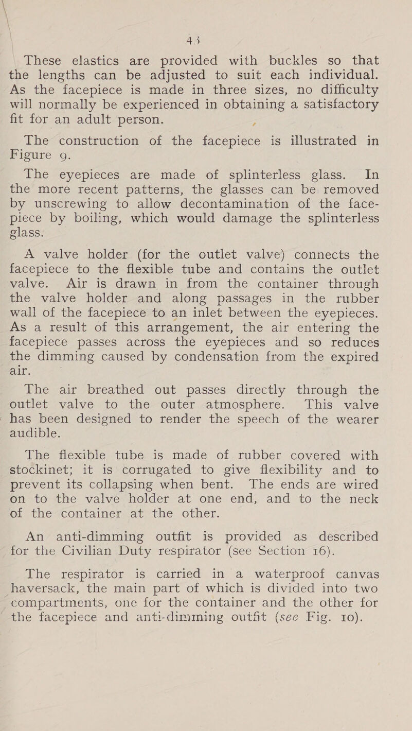 These elastics are provided with buckles so that the lengths can be adjusted to suit each individual. As the facepiece is made in three sizes, no difficulty will normally be experienced in obtaining a satisfactory fit for an adult person. ¢ The construction of the facepiece is illustrated in Figure 9. The eyepieces are made of splinterless glass. In the more recent patterns, the glasses can be removed by unscrewing to allow decontamination of the face- piece by boiling, which would damage the splinterless glass. A valve holder (for the outlet valve) connects the facepiece to the flexible tube and contains the outlet valve. Air is drawn in from the container through the valve holder and along passages in the rubber wall of the facepiece to an inlet between the eyepieces. As a result of this arrangement, the air entering the facepiece passes across the eyepieces and so reduces the dimming caused by condensation from the expired air. The air breathed out passes directly through the outlet valve to the outer atmosphere. This valve has been designed to render the speech of the wearer audible. The flexible tube is made of rubber covered with stockinet; it is corrugated to give flexibility and to prevent its collapsing when bent. The ends are wired on to the valve holder at one end, and to the neck of the container at the other. An anti-dimming outfit is provided as described for the Civilian Duty respirator (see Section 16). The respirator is carried in a waterproof canvas haversack, the main part of which is divided into two compartments, one for the container and the other for the facepiece and anti-dimming outfit (see Fig. 10).