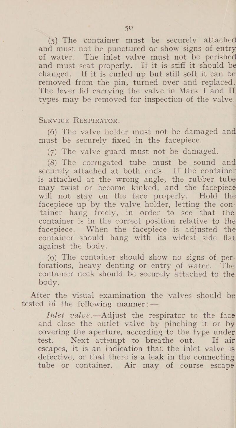 (5) The container must be securely attached and must not be punctured or show signs of entry of water. The inlet valve must not be perished and must seat properly. If it is stiff it should be changed. If it is curled up but still soft it can be removed from the pin, turned over and replaced. The lever lid carrying the valve in Mark I and II types may be removed for inspection of the valve. SERVICE RESPIRATOR. (6) The valve holder must not be damaged and must be securely fixed\in the facepiece. (7) The valve guard must not be damaged. (8) The corrugated tube must be sound and securely attached at both ends. If the container is attached at the wrong angle, the rubber tube may twist or become kinked, and the facepiece will not stay on the face properly. Hold the facepiece up by the valve holder, letting the con- tainer thang freely,:.in order to ste <that™ the container is in the correct position relative to the facepiece. When the facepiece is: adjusted the container should hang with its widest side flat against the body. (9) The container should show no signs of per- forations, heavy denting or entry of water. The container neck should be securely attached to the body. After the visual examination the valves should be tested in the following manner :— Inlet valve.—Adjust the respirator to the face and close the outlet valve by pinching it or by covering the aperture, according to the type under test. Next attempt to breathe out. If air escapes, it is an indication that the inlet valve is defective, or that there is a leak in the connecting tube or container. Air may of course escape