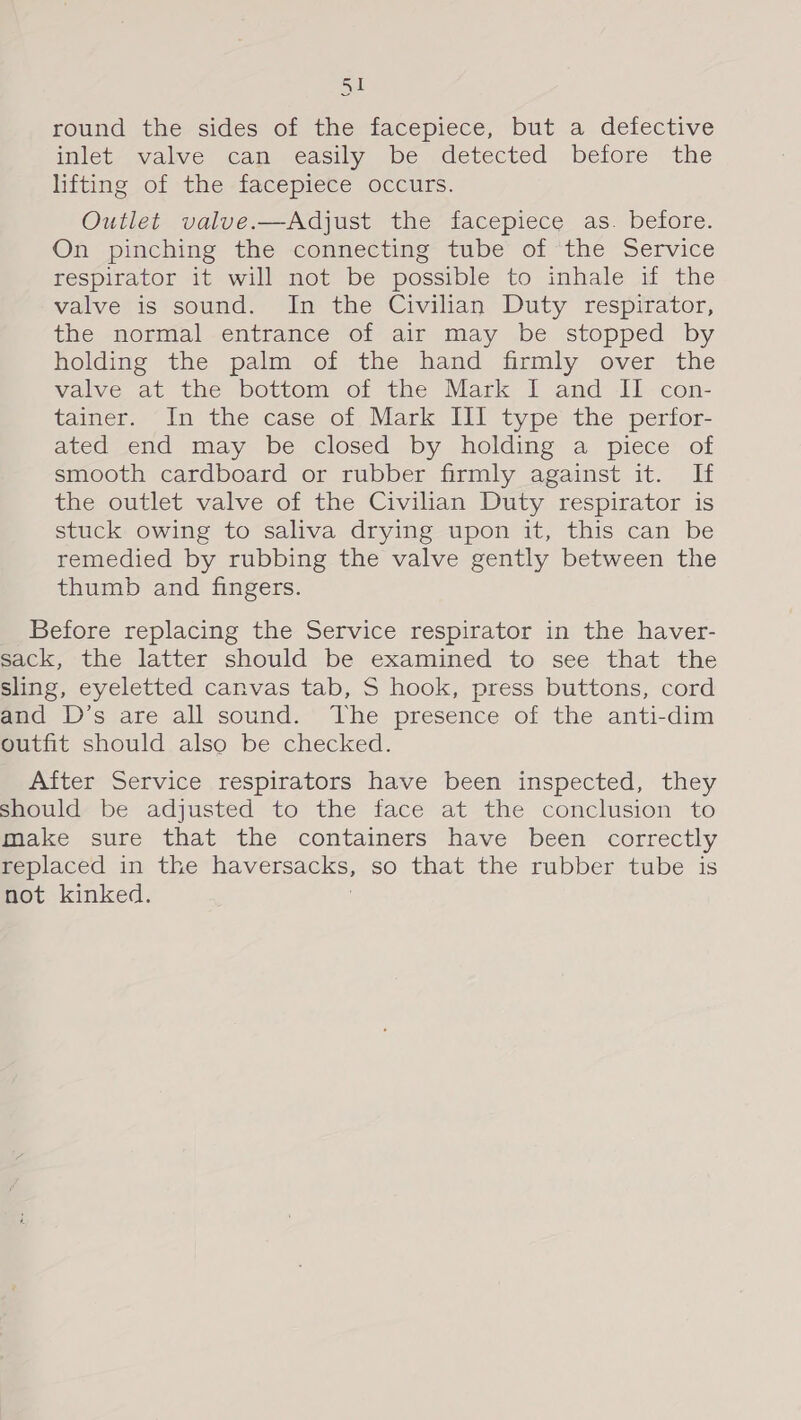 SI round the sides of the facepiece, but a defective mlet valve can easily be detected before the lifting of the facepiece occurs. Outlet valve.—Adjust the facepiece as. before. On pinching the connecting tube of the Service respirator it will not be possible to inhale if the valve is sound. In the Civilian Duty respirator, the normal entrance of air may be stopped by holding the palm of the hand firmly over the valve at the bottom of the Mark I and II con- tainer. “In the case of Mark IIT type the perior- ated end may be closed by holding a piece of smooth cardboard or rubber firmly against it. If the outlet valve of the Civilian Duty respirator is stuck owing to saliva drying upon it, this can be remedied by rubbing the valve gently between the thumb and fingers. Before replacing the Service respirator in the haver- sack, the latter should be examined to see that the sling, eyeletted canvas tab, S hook, press buttons, cord and D’s are all sound. The presence of the anti-dim outfit should also be checked. After Service respirators have been inspected, they should be adjusted to the face at the conclusion to make sure that the containers have been correctly replaced in the SS so that the rubber tube is not kinked.