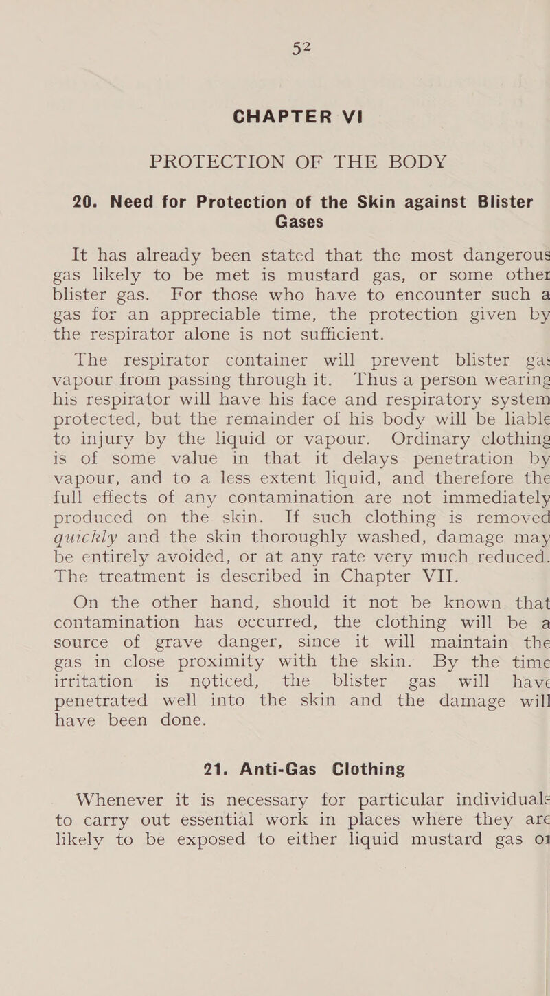 CHAPTER VI PROTECTION OF THE BODY 20. Need for Protection of the Skin against Blister Gases It has already been stated that the most dangerous gas likely to be met is mustard gas, or some othe! blister gas. For those who have to encounter such a gas for an appreciable time, the protection given by the respirator alone is not sufficient. The respirator container will prevent blister gas vapour from passing through it. Thus a person wearing his respirator will have his face and respiratory system protected, but the remainder of his body will be lable to injury by the liquid or vapour. Ordinary clothing is of some value in that it delays penetration by vapour, and to a less extent lhquid, and therefore the full effects of any contamination are not immediately produced on the skin. If such clothing is removed quickly and the skin thoroughly washed, damage may be entirely avoided, or at any rate very much reduced. The treatment is described in Chapter VII. On the other hand, should it not be known that contamination has occurred, the clothing will be a source of grave danger, since it will maintain the gas in close proximity with the skin. By the time irfitation> is. moticed, the. blister was will’ haw penetrated well into the skin and the damage will have been done. 21. Anti-Gas Clothing Whenever it is necessary for particular individuals to carry out essential work in places where they are likely to be exposed to either liquid mustard gas 01