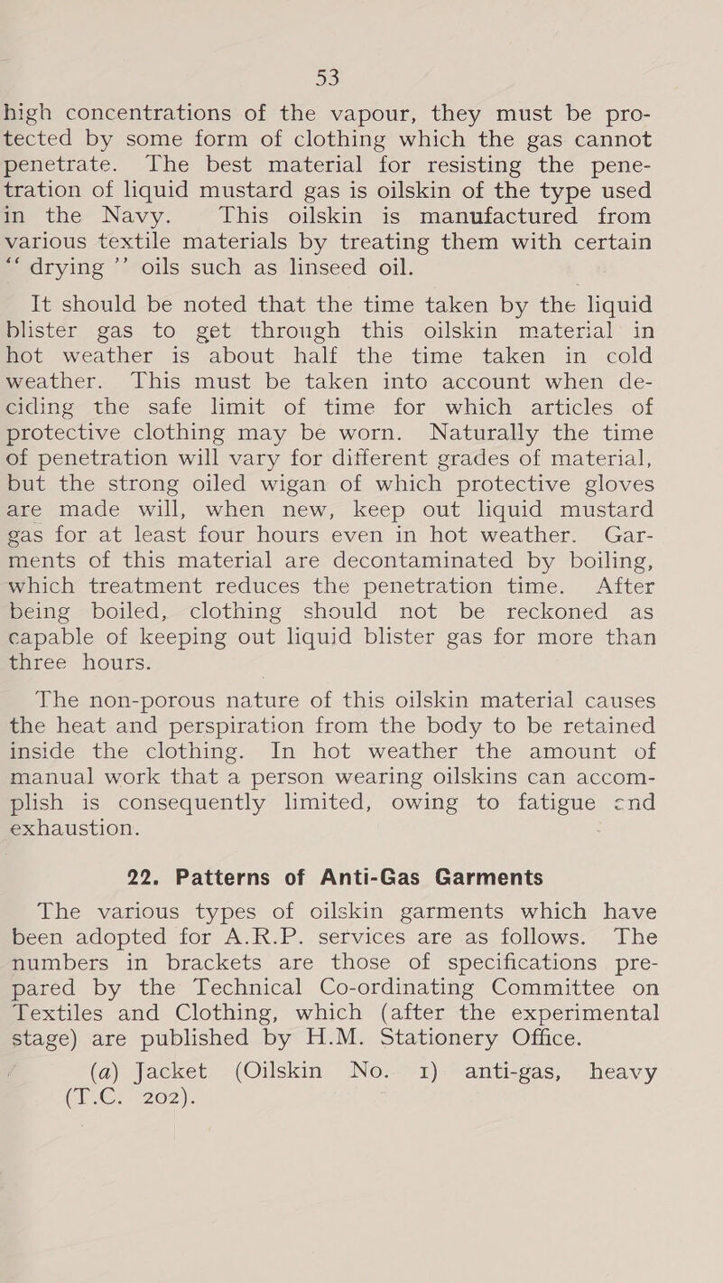 high concentrations of the vapour, they must be pro- tected by some form of clothing which the gas cannot penetrate. The best material for resisting the pene- tration of liquid mustard gas is oilskin of the type used in the Navy. This oilskin is manufactured from various textile materials by treating them with certain ‘“ drying ’’ oils such as linseed oil. It should be noted that the time taken by the liquid blister gas to get through this oilskin material in hot weather is about half the time taken in cold weather. This must be taken into account when de- meiaine-the sate limit of time for which articles .of protective clothing may be worn. Naturally the time of penetration will vary for different grades of material, but the strong oiled wigan of which protective gloves are made will, when new, keep out liquid mustard gas for at least four hours even in hot weather. Gar- ments of this material are decontaminated by boiling, which treatment reduces the penetration time. After meing —boiled,—clothing should not be reckoned as capable of keeping out liquid blister gas for more than mhree hours. The non-porous nature of this oilskin material causes the heat and perspiration from the body to be retained inside the clothing. In hot weather the amount of manual work that a person wearing oilskins can accom- plish is consequently limited, owing to fatigue cnd exhaustion. 22. Patterns of Anti-Gas Garments The various types of oilskin garments which have Been adopted for A.R.P. services are as follows;- fhe numbers in brackets are those of specifications pre- pared by the Technical Co-ordinating Committee on Textiles and Clothing, which (after the experimental stage) are published by H.M. Stationery Office. (a) Jacket (Oilskin No. 1) anti-gas, heavy Cree 202):