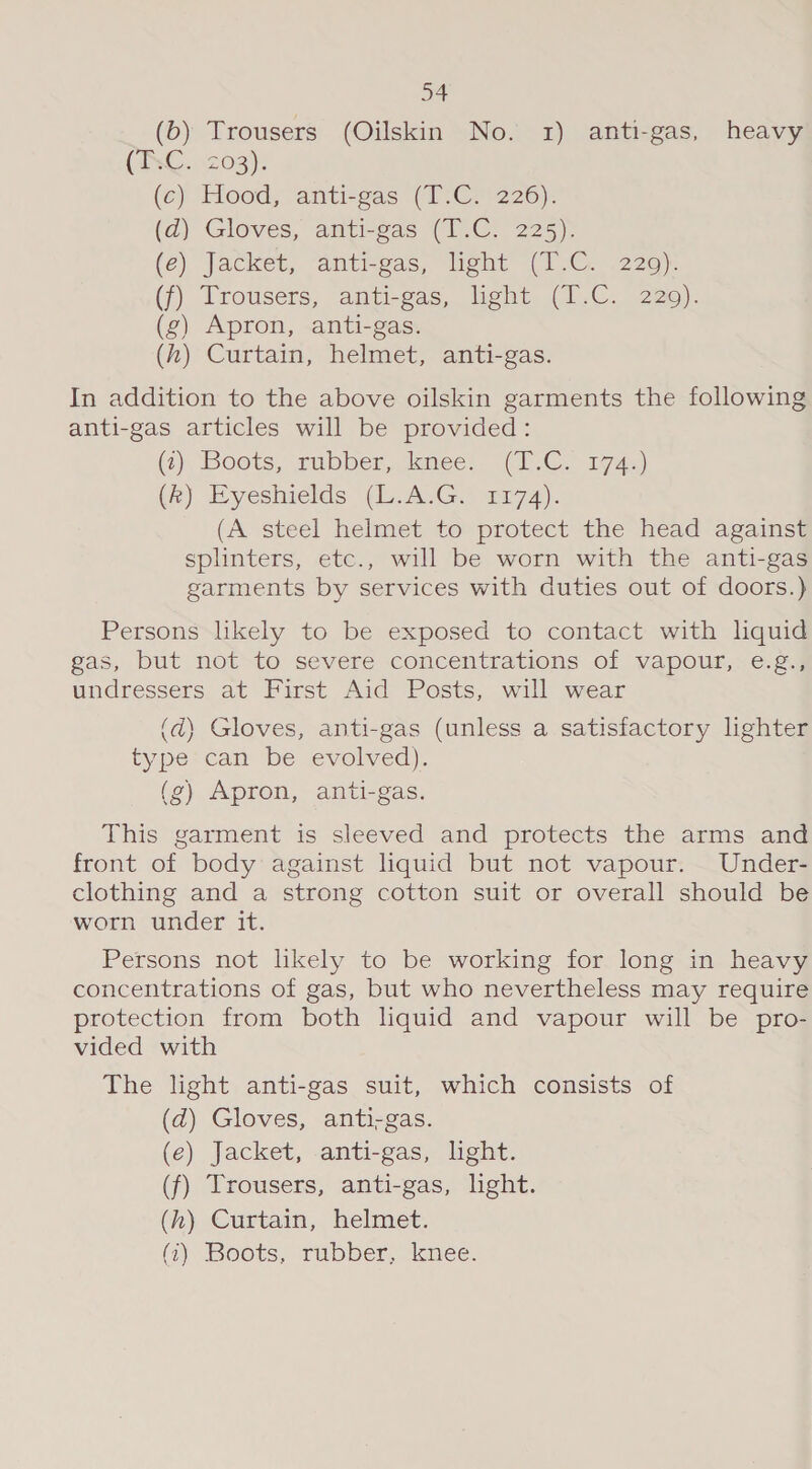 (b) Trousers (Oilskin No. 1) anti-gas, heavy (ANC. 203): (e) Hood, anti-sas (T7C.'226). (2) Gloves, anti-gas (1.C. 225). (é) Jacket, ‘anti-gas, Tight (1.6. .220): (f) Trousers, anti-gas, light (1.C. 229). (g) Apron, anti-gas. (zh) Curtain, helmet, anti-gas. In addition to the above oilskin garments the following anti-gas articles will be provided: (@), Boots, subber, dence: (1.C. 1745) Ge) Eyesinields (i AvG. @r74). (A steel helmet to protect the head against splinters, etc., will be worn with the anti-gas garments by services with duties out of doors.) Persons likely to be exposed to contact with liquid gas, but not to severe concentrations of vapour, e.g., undressers at First Aid Posts, will wear (d) Gloves, anti-gas (unless a satisfactory lighter type can be evolved). (g) Apron, anti-gas. This garment is sleeved and protects the arms and front of body against liquid but not vapour. Under- clothing and a strong cotton suit or overall should be worn under it. Persons not likely to be working for long in heavy concentrations of gas, but who nevertheless may require protection from both liquid and vapour will be pro- vided with The light anti-gas suit, which consists of (d) Gloves, anti-gas. (e) Jacket, anti-gas, light. (f) Trousers, anti-gas, lght. (h) Curtain, helmet. (i) Boots, rubber, knee.