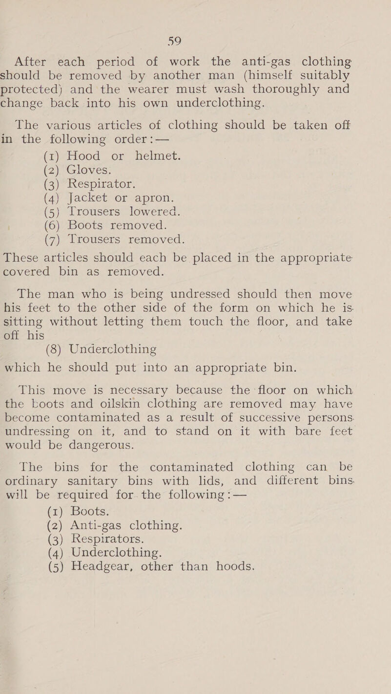 a) After each period of work the anti-gas clothing should be removed by another man (himself suitably protected) and the wearer must wash thoroughly and change back into his own underclothing. The various articles of clothing should be taken off in the following order :— (1)-Hood_ or helmet. (2) Gloves. (3) Respirator. (4) Jacket or apron. (5) Trousers lowered. (6) Boots removed. (7) Trousers removed. These articles should each be placed in the appropriate covered bin as removed. The man who is being undressed should then move His feet to the other side of the form on which he is sitting without letting them touch the floor, and take off his (8) Underclothing which he should put into an appropriate bin. This move is necessary because the floor on which the boots and oilskin clothing are removed may have become contaminated as a result of successive persons. undressing on it, and to stand on it with bare feet would be dangerous. The bins for the contaminated clothing can be ordinary sanitary bins with lids, and different bins. will be required for.the following :— (1) Boots. (2) Anti-gas clothing. (3) Respirators. (4) Underclothing. (5) Headgear, other than hoods.