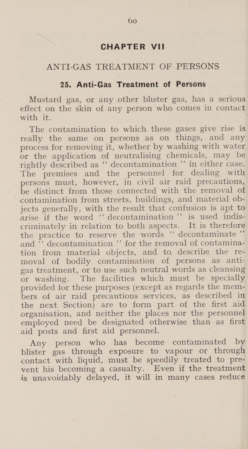 CHAPTER VII ANTI-GAS TREATMENT OF PERSONS 25. Anti-Gas Treatment of Persons Mustard gas, or any other blister gas, has a serious effect on the skin of any person who comes in contact with it.. The contamination to which these gases give rise is really the same on persons as on things, and any process for removing it, whether by washing with water or the application of neutralising chemicals, may be rightly described as ‘‘ decontamination ’’ in either case. The premises and the personnel for dealing with persons must, however, in civil air raid precautions, be distinct from those connected with the removal of contamination from streets, buildings, and material ob- jects generally, with the result that confusion is apt to arise if the word ‘‘ decontamination ”’ is used indis- criminately in relation to both aspects. It is therefore the practice to reserve the words ‘‘ decontaminate ”’ and ‘‘ decontamination ’’ for the removal of contamina- tion from material objects, and to describe the re- moval of bodily contamination of persons as anti- gas treatment, or to use such neutral words as cleansing or washing. The facilities which must be specially provided for these purposes (except as regards the mem- bers of air raid precautions services, as described in the next Section) are to form part of the first aid organisation, and neither the places nor the personnel employed need be designated otherwise than as first aid posts and first aid personnel. Any person who has become contaminated by blister gas through exposure to vapour or through contact with liquid, must be speedily treated to pre- vent his becoming a casualty. Even if the treatment igs unavoidably delayed, it will in many cases reduce