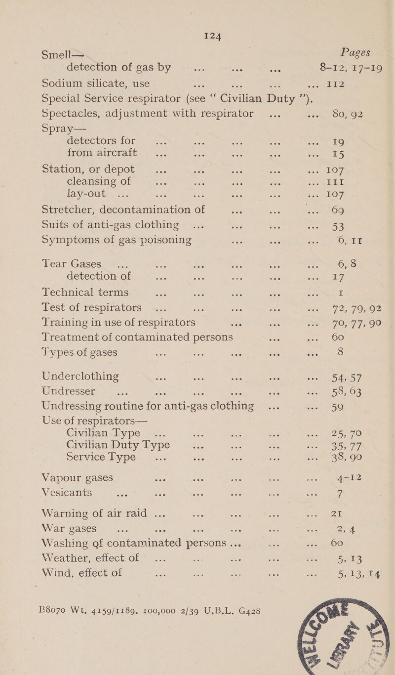 Smell— , Pages detection of gas by aos wa oes 8-12, 17-19 Sodium silicate, use ists ae he cate ae Special Service respirator (see “ Civilian Duty ’’). Spectacles, adjustment with respirator... som OO, 92 Spray— detectors for a Eee om ae a Lo from aircraft. - «... Mes sae siete dee iG Station, or depot... uh a as ae 107 cleansing of ae ah ane fee ioe lied lay-out ... on siete ans ase ‘oa LOFT. Stretcher, decontamination of ES a ete OO Suits of anti-gas clothing ... = we wens 5S Symptoms of gas poisoning see see ag 1 OEE Tear Gases .... e MG ees + a 6, 8 detection of he ee ia. om eee Technical terms ee “as abe tee soe HE Test of respirators... wes aes Sés me. 92, FONOe Training in use of respirators uae sis Li OSG TSSEO Treatment of contaminated persons ae co Loo Types of gases sa so vig sels ae oe Underclothing Sia isi ae “ais oe SANS T Ondresser oe sak see Os Undressing routine for ate es dibtine ois ecu, 2 5Q Use of respirators— Civilian Type .:. ie Fie = io * 25 GO Civilian Duty Type as se =e ieee BR F7 Service Dype. is.: Sr ss tus ate 83-90 Vapour gases cere Roo for a ope Vesicants Pee Baie sore ae mae Ree eames Warning of air raid ... vas = sais ade at War gases Be one oe xe we ne 2,4 Washing of contaminated persons .. ve ive: gc O® Weather, effect of ... ah ue a faa Shoes Wind, effect of ve er os oe Se 5c toes B8070 Wt, 4159/1189. 100,000 2/39 U.B.L. G428