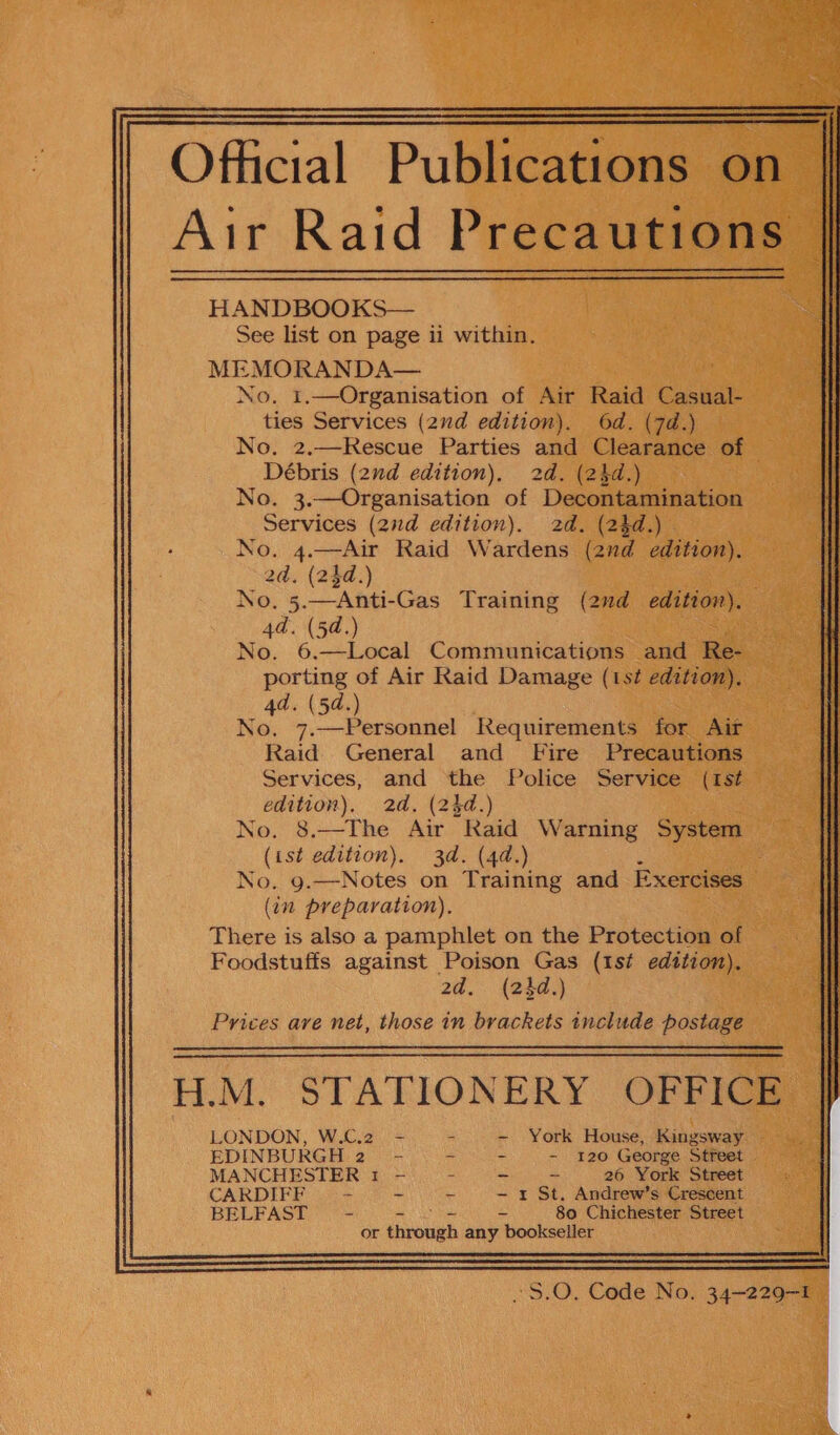 Official Publications on Air Raid Precautions HANDBOOKS— See list on page ii within. MEMORANDA— No. 1.—Organisation of Air Raid Casual- ties Services (2ud edition). 6d. (7d.) No. 2.—Rescue Parties and Clearance of Débris (2nd edition), 2d. (24d.) No. 3.—Organisation of Decontamination Services (2d edition). 2d. (24d.) No. 4.—Air Raid Wardens (2nd edition). 2d. (24d.) No. 5.—Anti-Gas Training (2nd edition). 4d. (5d.) No. 6,—Local Communications and Re- porting of Air Raid Damage (1st edition). 4d. (5d.) No. 7.—Personnel Requirements for Air Raid General and Fire Precautions Services, and ‘the Police Service (ist edition). 2d. (24d.) No. 8.—The Air Raid Warning System (ist edition). 3d. (4d.) No. 9.—Notes on Training and Exercises (in preparation). There is also a pamphlet on the Protection of Foodstuffs against Poison Gas (ist edition). 2d. (23d.) Prices are net, those in brackets 1nclude postage H.M, STATIONERY OFRiGs LONDON, W.C.2 EDINBURGH 2 MANCHESTER 1 CARDIFF = BELFAST S  ee York House, Kingsway - 120 George Street . = 26 York Street r St. Andrew’s Crescent 80 Chichester Street or theounh any bookseller Tee es eet iodo Veber: | Sex| [boas Ser! Ys Flees:  ~S.O. Code No. 34-229-1