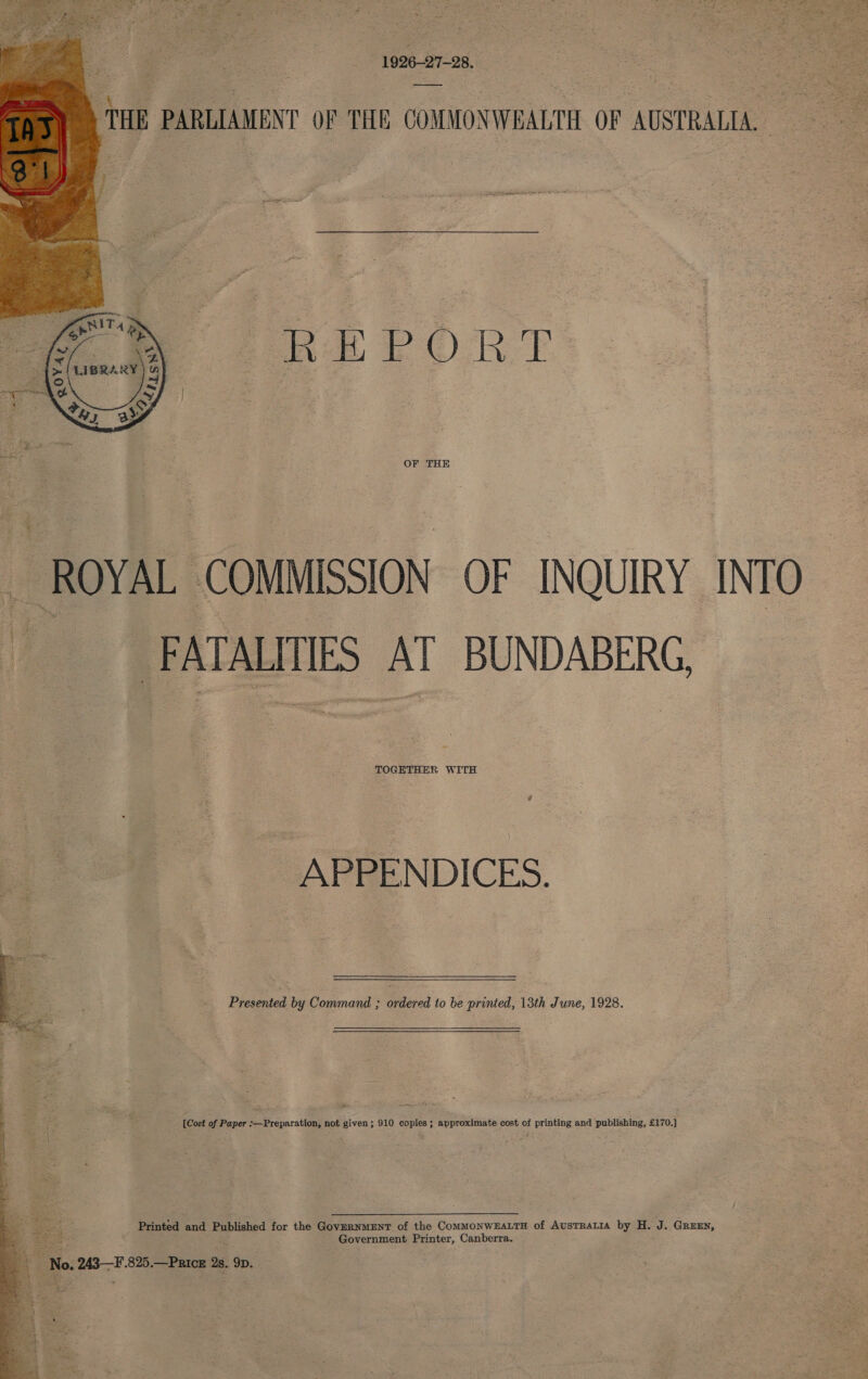   1926-27-28. } THE PARLIAMENT OF THE COMMONWEALTH OF AUSTRALIA. REPORT OF THE ROYAL COMMISSION OF INQUIRY INTO FATALTIES AT BUNDABERG, TOGETHER WITH APPENDICES. - Presented by Command ; ordered to be printed, 13th June, 1928.  [Cost of Paper :—Preparation, not given; 910 copies ; approximate cost of printing and publishing, £170.) Printed and Published for the GoveRNMENT of the ComMONWEALTH of AuSTRALIA by H. J. GREEN, Government Printer, Canberra. 