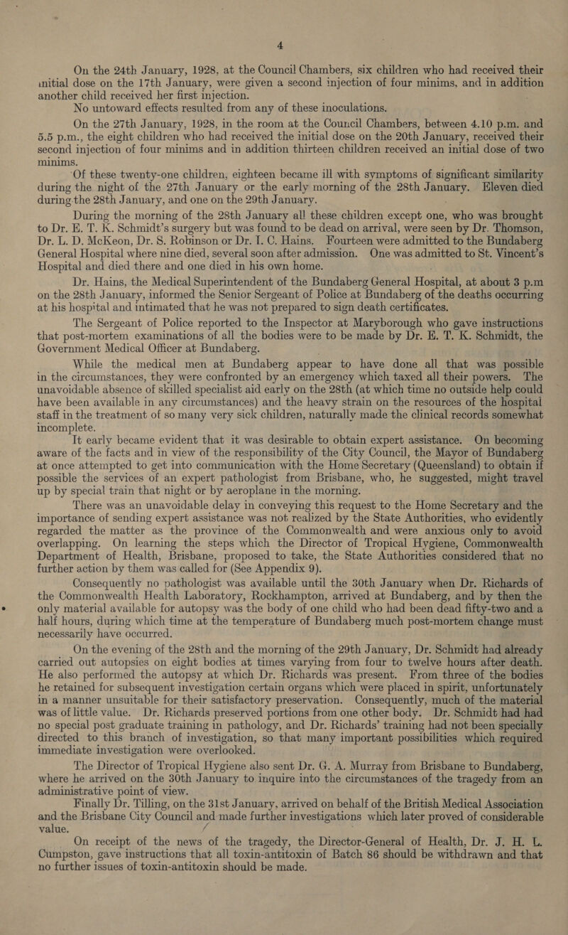 On the 24th January, 1928, at the Council Chambers, six children who had received their initial dose on the 17th January, were given a second injection of four minims, and in addition another child received her first injection. No untoward effects resulted from any of these inoculations. On the 27th January, 1928, in the room at the Council Chambers, between 4.10 p.m. and 5.5 p.m., the eight children who had received the initial dose on the 20th January, received their second injection of four minims and in addition thirteen children received an initial dose of two minims. ‘Of these twenty-one children, eighteen became ill with symptoms of significant similarity during the night of the 27th January or the early morning of the 28th January. Eleven died during-the 28th January, and one on the 29th January. During the morning of the 28th January al! these children except one, who was brought to Dr. E. T. K. Schmidt’s surgery but was found to be dead on arrival, were seen by Dr. Thomson, . Dr. L. D. McKeon, Dr. 8. Robinson or Dr. I. C. Hains. Fourteen were admitted to the Bundaberg General Hospital where nine died, several soon after admission. One was admitted to St. Vincent’s Hospital and died there and one ‘died in his own home. Dr. Hains, the Medical Superintendent of the Bundaberg General Hosein: at about 3 p.m on the 28th January, informed the Senior Sergeant of Police at Bundaberg of the deaths occurring at his hospital and intimated that he was not prepared to sign death certificates. The Sergeant of Police reported to the Inspector at Maryborough who gave instructions that post-mortem examinations of all the bodies were to be made by Dr. E. T. K. Schmidt, the Government Medical Officer at Bundaberg. While the medical men at Bundaberg appear to have done all that was possible in the circumstances, they were confronted by an emergency which taxed all their powers. The unavoidable absence of skilled specialist aid early on the 28th (at which time no outside help could have been available in any circumstances) and the heavy strain on the resources of the hospital staff in the treatment of so many very sick children, naturally made the clinical records somewhat incomplete. It early became evident that it was desirable to obtain expert assistance. On becoming aware of the facts and in view of the responsibility of the City Council, the Mayor of Bundaberg at once attempted to get into communication with the Home Secretary (Queensland) to obtain if possible the services of an expert pathologist from Brisbane, who, he suggested, might travel up by special train that night or by aeroplane in the morning. There was an unavoidable delay in conveying this request to the Home Secretary and the importance of sending expert assistance was not realized by the State Authorities, who evidently regarded the matter as the province of the Commonwealth and were anxious only to avoid overlapping. On learning the steps which the Director of Tropical Hygiene, Commonwealth Department of Health, Brisbane, proposed to take, the State Authorities considered that no further action by them was called for (See Appendix 9). Consequently no pathologist was available until the 30th 73 anuary when Dr. Richards of the Commonwealth Health Laboratory, Rockhampton, arrived at Bundaberg, and by then the only material available for autopsy was the body of one child who had been dead fifty-two and a half hours, during which time at the temperature of Bundaberg much post-mortem change must necessarily have occurred. On the evening of the 28th and the morning of the 29th January, Dr. Schmidt had already carried out autopsies on eight bodies at times varying from four to twelve hours after death. He also performed the autopsy at which Dr. Richards was present. From three of the bodies he retained for subsequent investigation certain organs which were placed in spirit, unfortunately in a manner unsuitable for their satisfactory preservation. Consequently, much of the material was of little value. Dr. Richards preserved portions from one other body, Dr. Schmidt had had no special post graduate training in pathology, and Dr. Richards’ training had not been specially directed to this branch of investigation, so that many important possibilities which required immediate investigation were overlooked. The Director of Tropical Hygiene also sent Dr. G. A. Murray from Brisbane to Bundaberg, where he arrived on the 30th January to inquire into the circumstances of the tragedy from an administrative point of view. Finally Dr. Tilling, on the 31st January, arrived on behalf of the British Medical Association and the Brisbane City Council and made further Investigations which later proved of considerable value. f On receipt of the news of the tragedy, the Director-General of Health, Dr. J. H. L. Cumpston, gave instructions that all toxin-antitoxin of Batch 86 should be withdrawn and that no further issues of toxin-antitoxin should be made.