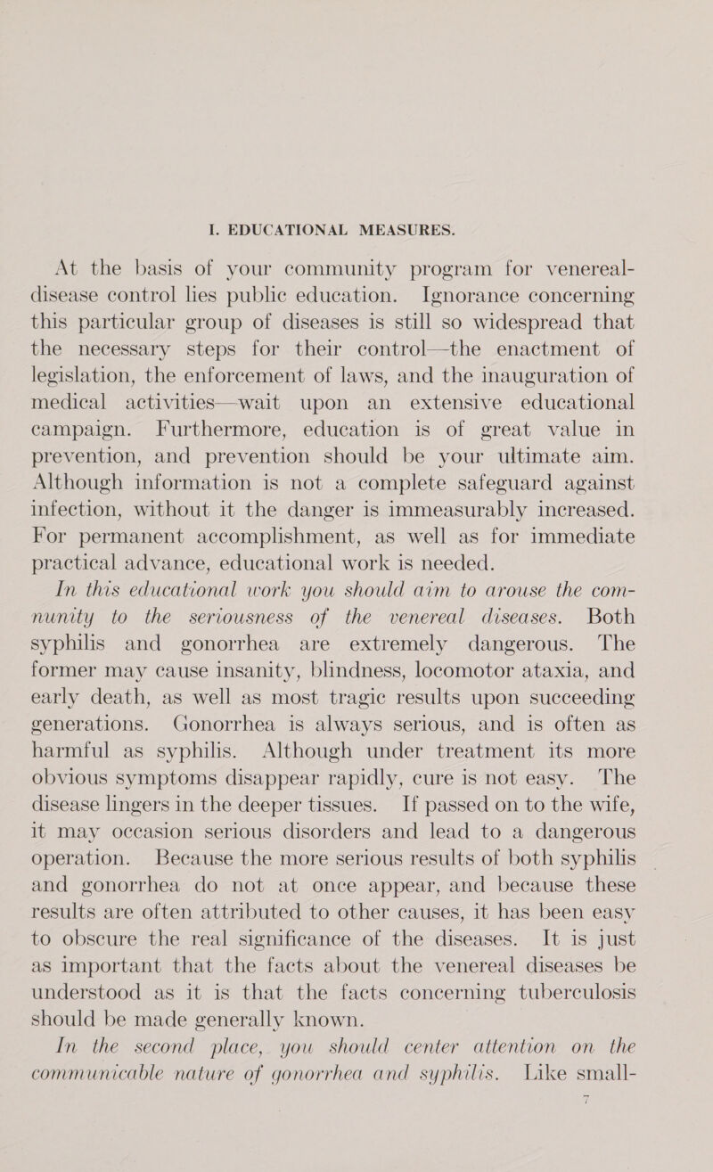 I. EDUCATIONAL MEASURES. At the basis of your community program for venereal- disease control lies public education. Ignorance concerning this particular group of diseases is still so widespread that the necessary steps for their control—the enactment of legislation, the enforcement of laws, and the inauguration of medical activities—wait upon an extensive educational campaign. Furthermore, education is of great value in prevention, and prevention should be your ultimate aim. Although information is not a complete safeguard against infection, without it the danger is immeasurably increased. For permanent accomplishment, as well as for immediate practical advance, educational work is needed. In this educational work you should aim to arouse the com- nunity to the seriousness of the venereal diseases. Both syphilis and gonorrhea are extremely dangerous. The former may cause insanity, blindness, locomotor ataxia, and early death, as well as most tragic results upon succeeding generations. Gonorrhea is always serious, and is often as harmful as syphilis. Although under treatment its more obvious symptoms disappear rapidly, cure is not easy. The disease lingers in the deeper tissues. If passed on to the wife, it may occasion serious disorders and lead to a dangerous operation. Because the more serious results of both syphilis and gonorrhea do not at once appear, and because these results are often attributed to other causes, it has been easy to obscure the real significance of the diseases. It is just as important that the facts about the venereal diseases be understood as it is that the facts concerning tuberculosis should be made generally known. : In the second place, you should center attention on the communicable nature of gonorrhea and syphilis. Like small- —