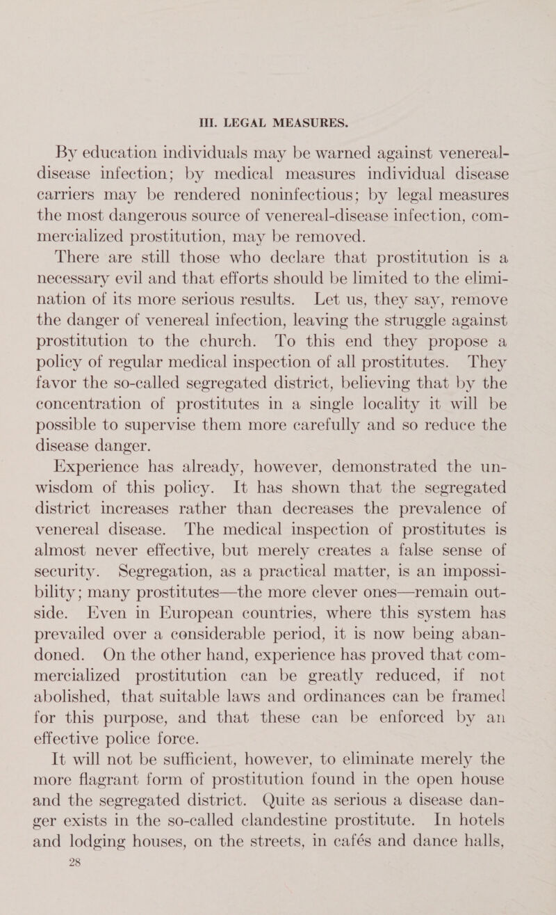 Iii. LEGAL MEASURES. By education individuals may be warned against venereal- disease infection; by medical measures individual disease carriers may be rendered noninfectious; by legal measures the most dangerous source of venereal-disease infection, com- mercialized prostitution, may be removed. There are still those who declare that prostitution is a necessary evil and that efforts should be limited to the elimi- nation of its more serious results. Let us, they say, remove the danger of venereal infection, leaving the struggle against prostitution to the church. To this end they propose a policy of regular medical inspection of all prostitutes. They favor the so-called segregated district, believing that by the concentration of prostitutes in a single locality it will be possible to supervise them more carefully and so reduce the disease danger. Experience has already, however, demonstrated the un- wisdom of this policy. It has shown that the segregated district increases rather than decreases the prevalence of venereal disease. The medical inspection of prostitutes is almost never effective, but merely creates a false sense of security. Segregation, as a practical matter, 1s an Impossi- bility; many prostitutes—the more clever ones—remain out- side. Even in European countries, where this system has prevailed over a considerable period, it is now being aban- doned. On the other hand, experience has proved that com- mercialized prostitution can be greatly reduced, if not abolished, that suitable laws and ordinances can be framed for this purpose, and that these can be enforced by an effective police force. It will not be sufficient, however, to eliminate merely the more flagrant form of prostitution found in the open house and the segregated district. Quite as serious a disease dan- ger exists in the so-called clandestine prostitute. In hotels and lodging houses, on the streets, in cafés and dance halls,